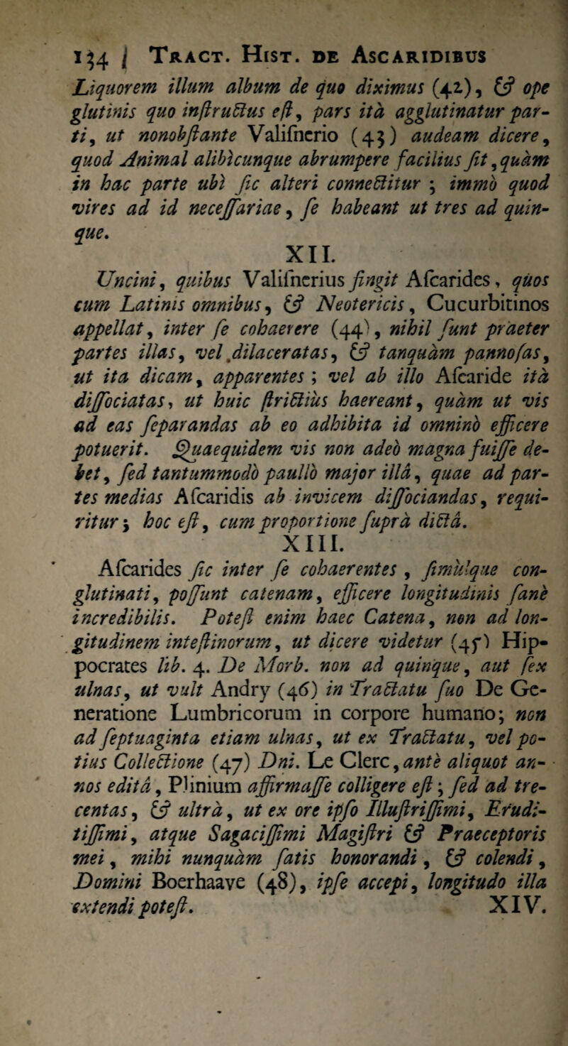 Liquorem illum album de quo diximus (42.), £5? ope glutinis quo infiruttus e fi, pars ita agglutinatur par¬ ti, ut nonobftante Valifncrio (45) audeam dicere9 quod Animal alibicunque abrumpere facilius fit, quam in hac parte ubi fic alteri connettitur ; immb quod vires ad id necejfariae, fe habeant ut tres ad quin¬ que. XII. Uncini, quibus Valifncrius fingit Afcarides, quos cum Latinis omnibus, (3 Neotericis, Cucurbitinos appellat, inter fe cohaerere (44^, nihil funt praeter partes illas, vel, dilaceratas, (3 tanqudm panno fas, ut ita dicam, apparentes ; vel ab illo Aleari de ita dijfociatas, ut huic firittius haereant, quam ut vis ad eas feparandas ab eo adhibita id omninb efficere potuerit. Quae quidem vis non adeo magna fuijfe de¬ bet , fed tantummodo paullo major illa, quae ad par¬ tes medias A (caridis ab invicem diffociandas, requi¬ ritur ; hocejl, cum proportione fuprd dittd. XIII. Afcarides fic inter fe cohaerentes , fimulque con¬ glutinati, poffunt catenam, efficere longitudinis fane incredibilis. Pote fi enim haec Catena, non ad lon¬ gitudinem int e fi in orum, ut dicere videtur (45*') Hip¬ pocrates lib. 4. De Morb. non ad quinque, aut fex ulnas, ut vult Andry (46) in Er attat u fuo De Ge¬ neratione Lumbricorum in corpore humano; non ad feptuaginta etiam ulnas, ut ex Erattatu, vel po¬ tius Collettione (47) Dni. Le Clere,ante aliquot an¬ nos edita, Plinium affirmaffie colligere efi; fed ad tre¬ centas, i3 ultra, ut ex ore ipfo Illufiriffimi, Erudi- tiffimi, atque Sagaciffimi Magiftri 13 Praeceptoris mei, mihi nunquam fatis honorandi, (3 colendi, Domini Boerhaave (48), ipfe accepi, longitudo illa extendi pot efi. XIV.