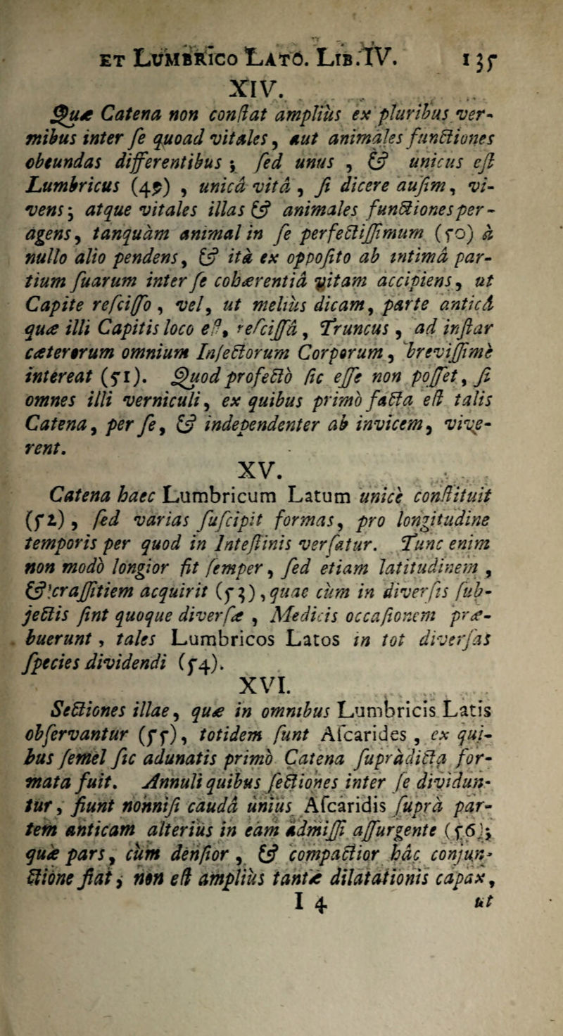 XIV. • ** M ~ ' I $3* Catena non conflat amplius ex pluribus ver* mibus inter fe quoad vitales, aut animales functiones cbtundas differentibus y fed unus , & unicus efl Lumbricus (4?) , unica vita , fi dicere aufim, vi- vensy atque vitales illas & animales funftionesper* agens, tanquam animal in fe perfeCliJfimum (fo) a nullo alio pendens, £5? ita ex oppofito ab intima par¬ tium fuarum inter fe cohaerentia %itam accipiens, ut Capite refcifo , vel, ut melius dicam, parte anticd qua illi Capitis loco ef% refcijfa, Truncus, ad inftar catertrum omnium Infe Rorum Corporum, breviffime intereat (fi). Quod pro felio fic ejfe non pojfet, fi omnes illi verniculi, ex quibus primo faRa efl talis Catena, per fe, £5? independenter ab invicem, rent. XV. Catena haec Lumbricum Latum unice conflituit (f i), fed varias fufcipit formas, pro longitudine temporis per quod in lnteftinis ver fatur. Tunc enim non modo longior fit femper, fed etiam latitudinem , &\crafitiem acquirit (q\),quae cum in diverfis fub- jeftis fint quoque diverfie , Medicis occafionem prae¬ buerunt , tales Lumbricos Latos m tot diverfas fpecies dividendi (5*4). XVI. IS Seftiones illae, qu£ in omnibus Lumbricis Latis obfervantur (ff), totidem funt Afcarides , ex qui¬ bus femel fic adunatis primo Catena fuprddifla for¬ mata fuit. innuit quibus feftiones inter fe dividun¬ tur , fiunt nohnifi cauda unius Afcaridis fuprd par¬ tem anticam alterius in eam admifii ajfurgente qua pars, cum denfior , £5? compaclior hac conjun* ftione fiatnon efl amplius tantae dilatationis capax,