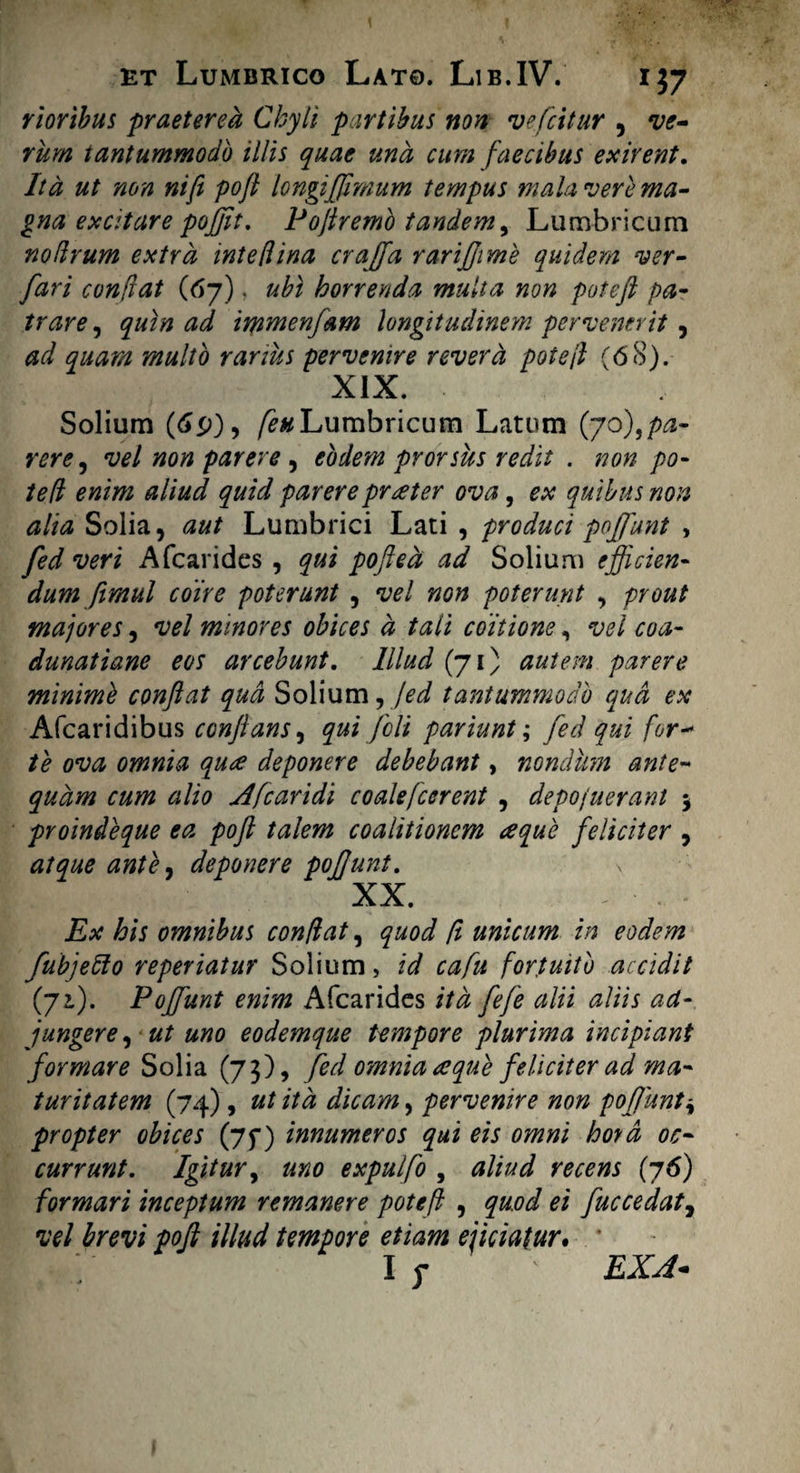 rioribus praeterea Chyli partibus non vefcitur , ve- rum tantummodo illis quae una cum faecibus exirent. Ita ut non ni fi poft longiffimum tempus mala vere ma¬ gna excitare poffit. Poftremo tandem, Lumbricum no (Irum extra intefiina crajfa rarijfime quidem ver- fari conftat (67). ubi horrenda multa non poteft pa¬ trare , quin ad immenfam longitudinem pervenerit , ad quam multo rarius pervenire revera pote fi (68). XIX. Solium (6p), /£# Lumbricum Latum (70),pa¬ rere , vel non parere , eodem prorsus redit . non po¬ te fi enim aliud quid parere praeter ova, ex quibus non alia Solia, aut Lumbrici Lati , produci poffunt > fed veri Afcarides , qui pofted ad Solium efficien¬ dum fimul coire poterunt , vel non poterunt , prout majores, vel minores obices d tali coitione, vel coa- dunatiane eos arcebunt. Illud (71) autem parere minime conftat qua Solium, fed tantummodo qua ex Afcaridibus conflans, qui feli pariunt; fed qui for- te ova omnia qua deponere debebant, nondum ante¬ quam cum alio Afcaridi coalefcerent , depojuerant 5 proindeque ea poft talem coalitionem aque feliciter , atque ante7 deponere poffunt. XX. Ex his omnibus confiat, quod fi unicum in eodem fubjefto reperiatur Solium, id cafu fortuito accidit (72.). Poffunt enim Afcarides ita fefe alii aliis ad¬ jungere , ut uno eodemque tempore plurima incipiant formare Solia (73), fed omnia aque feliciter ad ma¬ turitatem (74), ut ita dicam, pervenire non poffunt* propter obices (jf) innumeros qui eis omni hoyd oc¬ currunt. Igitur, uno expulfo , aliud recens (76) formari inceptum remanere pote fi , qu.od ei fuccedat, vel brevi poft illud tempore etiam ejiciatur. ’ I y ' EXA-