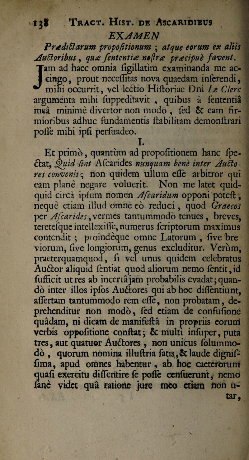 EXAMEN Proditiarum propofitionum ; atque eorum ex aliis Ausioribus, qua fententia n»(fra pracipue favent. Jam ad haec omnia figillatim examinanda me ac¬ cingo, prout nccelfitas nova quaedam inferendi, mihi occurrit, vel le&io Hifioriae Dni Le Clere argumenta mihi fuppeditavit , quibus a fententia mea minime divertor non modo , fed Sc eam fir¬ mioribus adhuc fundamentis llabilitam demonilrari polle mihi ipfi perfuadeo. I. Et primo, quantum ad propofitionem hanc fpe- cfcat, §j)uid fint Afcarides nunquam bene inter Auho- res convenit* non quidem ullum elle arbitror qui cam plane negare voluerit. Non me latet quid¬ quid circa iplum nomen Afcaridum opponi poteft •, neque etiam illud omne eo reduci, quod Graecos per Afcarides, vermes tantummodo tenues, breves, tercteJfqueintellexille, numerus feriptorum maximus contendit ; pioindeque omne Latorum , live bre viorum, five longiorum, genus excluditur. Verum, praeterquamquod, fi vel unus quidem celebratus Au£tor aliquid fentiat quod aliorum nemo lentit,id fufficit utres ab incerta jam probabilis evadat; quan¬ do inter illos i pios Auctores qui ab hoc dillentiunt, allertam tantummodo rem elle, non probatam, de¬ prehenditur non modo, fed etiam de confufione quadam, ni dicam de manifefta in propriis eoruril verbis oppofitione confiat; & multi infuper, puta tres, aut quatuor Au&ores , non unicus folummo- do , quorum nomina illuftria fatis,&laude dignif- fima, apud omnes habentur , ab hoc cacterorum quali exercitu difientire fe pofle cenfucrunt, nemd fine videt qua ratione jure meo etiam non u- tar,