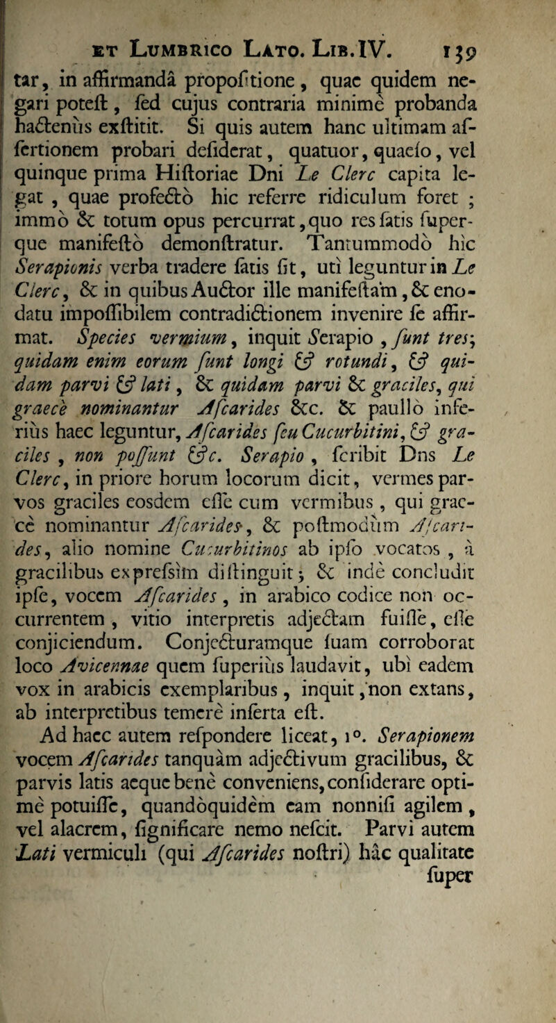 tar, in affirmanda proportione, quae quidem ne¬ gari potefl, fed cujus contraria minime probanda hadtenus exftitit. Si quis autem hanc ultimam af- fertionem probari defiderat, quatuor, quaefo, vel quinque prima Hiftoriae Dni Le Clere capita le¬ gat , quae profedto hic referre ridiculum foret ; immo Se totum opus percurrat, quo res fatis fu per- que manifefto demonflratur. Tantummodo hic Serapionis verba tradere fatis fit, uti leguntur in Le Ciere, & in quibus Audior ille manifeftam ,& eno¬ datu impoffibilem contradidlionem invenire fe affir¬ mat. Species vermium, inquit Serapio , funt tres; quidam enim eorum funt longi £5? rotundi, £f? qui¬ dam parvi £5? lati, 3c quidam parvi & graciles, qui graece nominantur A [carides Scc. pauli 6 infe¬ rius haec leguntur, A [carides fcu Cucurbitini, £5? gra¬ ciles , non pojfunt Qc. Serapio , feribit Dns Le Clere, in priore horum locorum dicit, vermes par¬ vos graciles eosdem efle cum vermibus, qui grae¬ ce nominantur A [carides*, &c poftmodtim Aleari- des, alio nomine Cucurbitinos ab ipfo vocatos , a gracilibus exprefsim di(tinguit * Se inde concludit ip(e, vocem A[carides , in arabico codice non oc¬ currentem , vitio interpretis adjectam fuide, elle conjiciendum. Conjcdturamcjue fuam corroborat loco Avicennae quem fuperius laudavit, ubi eadem vox in arabicis exemplaribus, inquit, non extans, ab interpretibus temere inferta efl. Ad hacc autem refpondere liceat, i°. Serapionem vocem Afcandes tanquam adjedtivum gracilibus, Se parvis latis aeque bene conveniens, confiderare opti¬ me potuiffe, quandoquidem cam nonnifi agilem, vel alacrem, fignificare nemo nefeit. Parvi autem Lati vermiculi (qui Afcarides noftri) hac qualitate