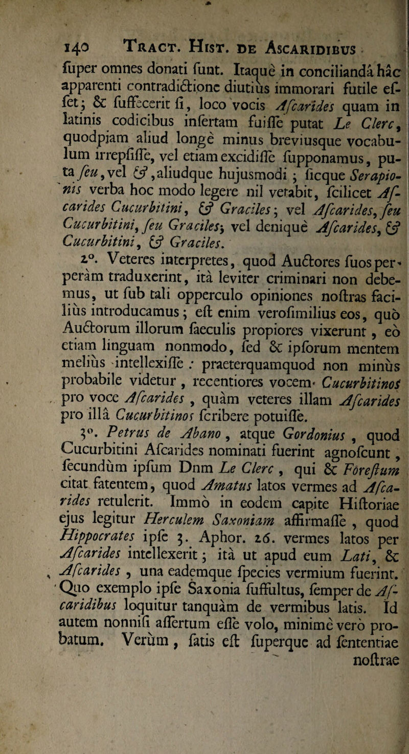 luper omnes donati funt. Itaaue in concilianda hac apparenti contradi6tionc diutius immorari futile ef* let; & fuffecerit fi, loco vocis A [carides quam in iatinis codicibus infertam fu i fle putat Le Clere, quodpiam aliud longe minus breviusque vocabu¬ lum irrepfifle, vel etiam excidifle flipponamus, pu¬ ta /ez/, vel £5? ,aliudque hujusmodi ; ficque Serapio¬ nis verba hoc modo legere nil vetabit, fcilicet Af- cavides Cucurbitini, £5? Graciles; vel Afcarides^ feu Cucurbitini, [eu Graciles$ vel denique Afcarides, £5? Cucurbitini, £5? Graciles. 2,°. Veteres interpretes, quod Au&ores fuosper¬ peram traduxerint, ita leviter criminari non debe¬ mus, ut fub tali opperculo opiniones noftras faci¬ lius introducamus; eft enim verofimilius eos, quo Audtorum illorum faeculis propiores vixerunt 9 eo etiam linguam nonmodo, fed Sc ipforum mentem melius dntellexifle ; praeterquamquod non minus probabile videtur , recentiores vocem- Cucurbitino$ pro voce Afcarides , quam veteres illam Afcarides pro illa Cucurbitinos feribere potuifle. }°. Petrus de Ab ano , atque Gordonius , quod Cucurbitini Afcarides nominati fuerint agnofeunt, fecundum ipfum Dnm Le Clere , qui Sc Foreftum citat fatentem, quod Amatus latos vermes ad Afca¬ rides retulerit, lmmo in eodem capite Hiftoriae ejus legitur Herculem Saxoniam affirmafle , quod Hippocrates ipfe 3. Aphor. z6. vermes latos per Afcarides intellexerit; ita ut apud eum Lati, Sc Afcarides , una eademque fpecies vermium fuerint. ■Quo exemplo ipfe Saxonia fiiffultus, femperde^/- caridibus loquitur tanquam de vermibus latis. Id autem nonnifi aflertum efle volo, minime vero pro¬ batum. Verum , fatis eft fuperque ad fententiae noftrae