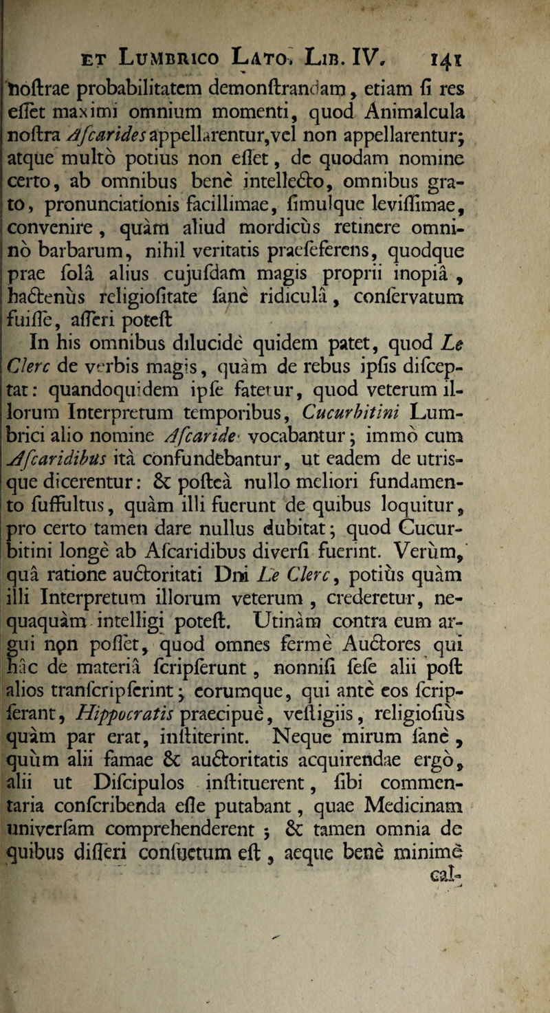 Uoftrae probabilitatem demonftrandam, etiam fi res efiet maximi omnium momenti, quod Animalcula noftra Afcarides appellarentur,vel non appellarentur; atque multo potius non efiet, de quodam nomine certo, ab omnibus bene intelledto, omnibus gra¬ to, pronunciationis facillimae, fimulquc levifiimae, Iconvenire, quam aliud mordicus retinere omni- jno barbarum, nihil veritatis praefeferens, quodque j prae fola alius cujufdam magis proprii inopia , ! hadtenus rcligiofitate fanc ridicula, conlervatum fuifie, afieri potefl: In his omnibus dilucide quidem patet, quod Le Clere de verbis magis, quam de rebus ipfis difcep- tat: quandoquidem ipfe fatetur, quod veterum il¬ lorum Interpretum temporibus, Cucurbitini Lum¬ brici alio nomine A[cande- vocabantur; immb cum jd[caridibus ita confundebantur, ut eadem de utris¬ que dicerentur: &: poftea nullo meliori fundamen¬ to fufFultus, quam illi fuerunt de quibus loquitur, pro certo tamen dare nullus dubitat; quod Cucur¬ bitini longe ab Afcaridibus diverfi fuerint. Verum, qua ratione audtoritati Dni Le Clere, potiiis quam illi Interpretum illorum veterum , crederetur, ne¬ quaquam intelligi poteft. Utinam contra eum ar¬ gui npn pofiet, quod omnes ferme Audlores qui hac de materia fcripferunt, nonnifi fele alii pofl: alios tranfcripferint; eorumque, qui ante eos ferip- ferant, Hippocratis praecipue, vclligiis, religiofius quam par erat, infiiterint. Neque mirum lane , quum alii famae Sc au&oritatis acquirendae ergo, alii ut Difcipulos inftituerent, fibi commen¬ taria confcribenda efie putabant, quae Medicinam univcrlam comprehenderent ; tamen omnia de quibus difleri confuetum eft, aeque bene minime
