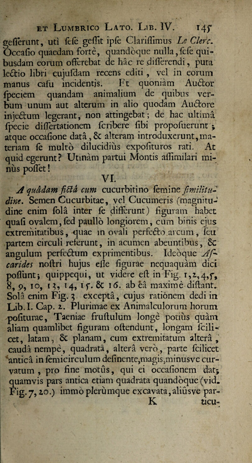 gefferunt, uti ftfe geffit ipfe Clariflimus Le Clere. Occafio quaedam forte, quandoque nulla,fefe qui¬ busdam eorum offerebat de hac re differendi, puta ledtio libri cujufdam recens editi , vel in eorum manus cafu incidentis. Ft quoniam Audior fpeciem quandam animalium de c]uibus ver¬ bum unum aut alterum in alio quodam Audlore injedlum legerant, non attingebat; de hac ultima fpecie differtationem feribere fibi propofuerunt * atque occafione data,& alteram introduxerunt,ma¬ teriam fe multo dilucidius expolituros rati. At quid egerunt ? Utmam partui Montis aflimilari mi¬ nus poffet! , VI. A quadam fitta cum cucurbitino femine fimilitu- dine. Semen Cucurbitae, vel Cucumeris (magnitu¬ dine enim fola inter fe differunt) figuram habet quali ovalem,fed paullo longiorem, cum binis ejus extremitatibus, quae in ovali perfedto.arcum, feu partem circuli referunt, in acumen abeuntibus, 8c angulum perfedbum exprimentibus. Idebque Af* carides noftri hujus effe figurae nequaquam dici poflunti quippequi, ut videre eft in Fig. r, 1,4,5% 8, 9, 10, i}, 14, if. & 16. ab ea maxime diffant. Sola enim Fig. 3 excepta, cujus rationem dedi in Lib.I. Cap. 2. Plurimae ex Animalculorutn horum pofiturae, Taeniae fruftulum longe pouiis quam aliam quamlibet figuram offendunt, longam Icili- cet, latam, & planam, cum extremitatum altera , cauda nempe, quadrata, altera vero, parte fcilicet antica in femicirculum delinente,magis3minusve cur¬ vatum , pro fine motus, qui ei occafionem datj quamvis pars antica etiam quadrata quandoque (vid. Fig- 7, 2.Q.) immo plerumque excavata,aliusve par- K ticu-