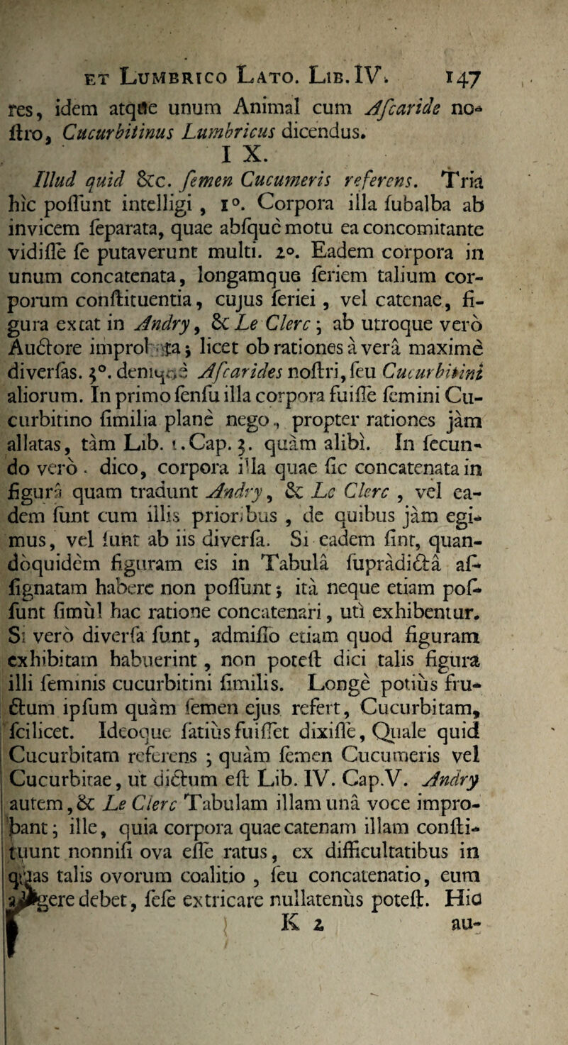 res, idem atqile unum Animal cum Afcaride no* liro, Cucurbitinus Lumbricus dicendus. , IX. Illud quid &c. femen Cucumeris referens. Tria hic poflunt intelligi , i°. Corpora illa fubalba ab invicem feparata, quae abfquc motu ea concomitante vidifle fe putaverunt multi. 2°. Eadem corpora in unum concatenata, longamque feriem talium cor¬ porum conftituentia, cujus feriei, vel catenae, fi¬ gura exeat in Andry, ScLe Clere ; ab utroque vero Audtore improl ta$ licet ob rationes a vera maxime diverfas. $°. deniqoe A [carides noftri,feu Cucurbitini aliorum. In primo fenfu illa corpora fuifle femini Cu¬ curbitino flmilia plane nego,, propter rationes jam allatas, tam Lib. i.Cap. 2. quam alibi. In fecun¬ do vero . dico, corpora illa quae fic concatenata in figuro quam tradunt Andry, Se Lc Clere , vel ea¬ dem funt cum illis prioribus , de quibus jam egi¬ mus , vel funt ab iis diverfa, Si eadem fint, quan¬ doquidem figuram eis in Tabula fupradidta af* lignatam habere non poflunt •, ita neque etiam pofl* funt fimul hac ratione concatenari, uti exhibemur. S; vero diverfa funt, admiflo etiam quod figuram exhibitam habuerint, non potefl: dici talis figura illi feminis cucurbitini fimilis. Longe potius fru- £tum lpfum quam femen ejus refert, Cucurbitam, fcilicet. Ideoque fatius fuiflet dixifle, Quale quid Cucurbitam referens ; quam femen Cucumeris vel Cucurbitae, ut dictum eft Lib. IV. Cap.V. Andry autem,& Le Ciere Tabulam illam una voce impro¬ bant ^ ille, quia corpora quae catenam illam confli- tuunt nonnifi ova efle ratus, ex difficultatibus in qtias talis ovorum coalitio , feu concatenatio, eura aggere debet, fefe extricare nullatenus potefl:. Hio HRt ) K 2 au-