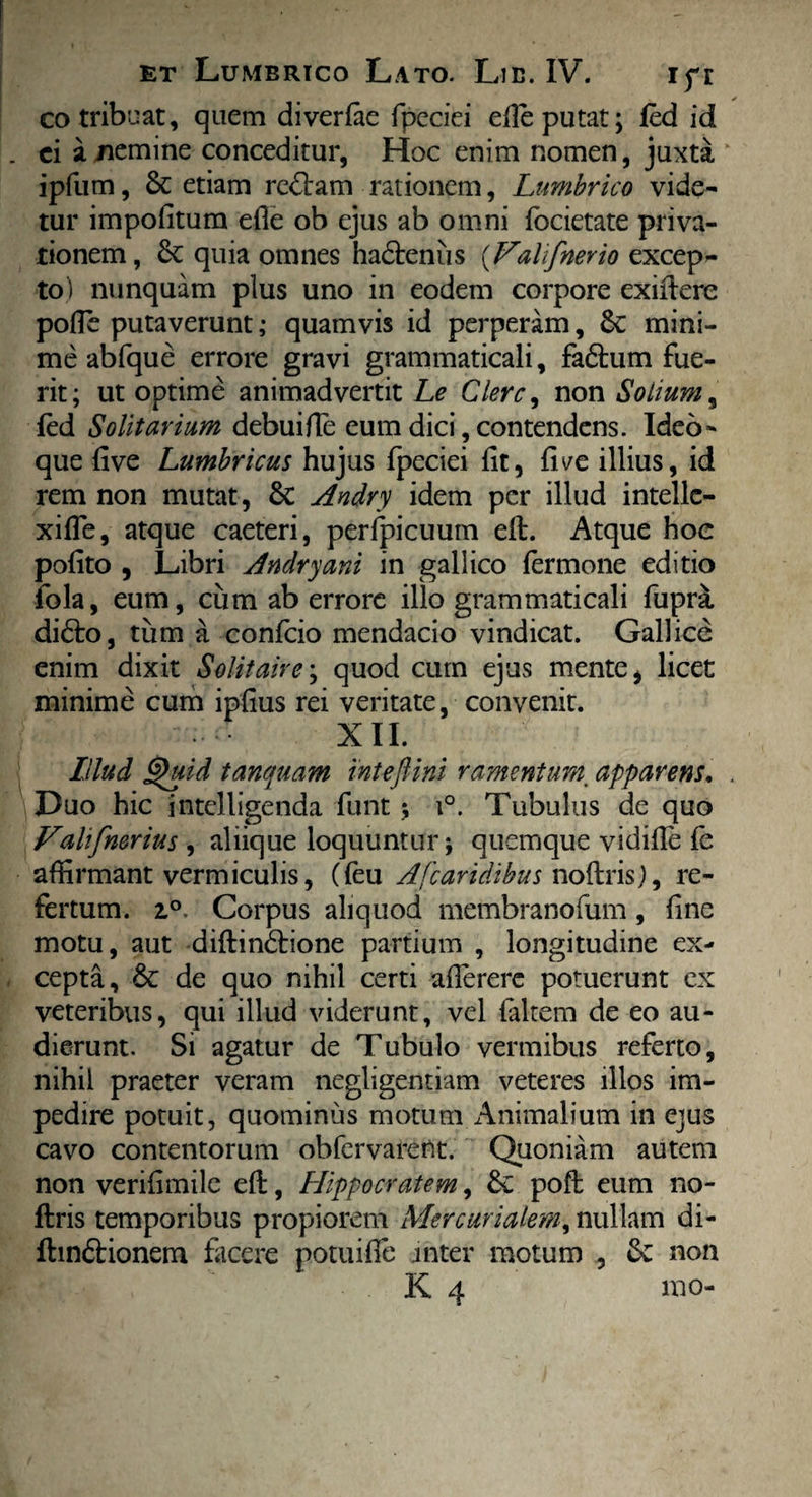 co tribuat, quem diverfae fpeciei eile putat; fed id . ei a nemine conceditur, Hoc enim nomen, juxta ipfum, & etiam re&am rationem, Lumbrico vide¬ tur impolitum efie ob ejus ab omni fbcietate priva¬ tionem, 6c quia omnes ha&enus (F'aUf'nerio excep¬ to) nunquam plus uno in eodem corpore exiftere pofle putaverunt; quamvis id perperam, Sc mini¬ me abfque errore gravi grammaticali, fadtum fue¬ rit; ut optime animadvertit Le Clere, non Solium, fed Solitarium debuifle eum dici, contendens. Ideo- que live Lumbricus hujus fpeciei fit, fi ve illius, id rem non mutat, Sc Andry idem per illud intellc- xiffe, atque caeteri, perfpicuum eft. Atque hoc pofito , Libri Andry ani in gallico fermone editio fola, eum, cum ab errore illo grammaticali fupra didto, tum a confcio mendacio vindicat. Gallice enim dixit Solitaire; quod cum ejus mente, licet minime cum ipfius rei veritate, convenit. XII. Illud Quid tanquam intejlini ramentum. apparens. Duo hic intelligenda funt ; i°. Tubulus de quo Vdlifmrius , aliique loquuntur; quemque vidiffe fe affirmant vermiculis, (feu Afcaridibus noftris), re¬ fertum. i°. Corpus aliquod membranofum, fine motu, aut diftindtione partium , longitudine ex¬ cepta, & de quo nihil certi affererc potuerunt ex veteribus, qui illud viderunt, vel faltem de eo au¬ dierunt. Si agatur de Tubulo vermibus referto, nihil praeter veram negligentiam veteres illos im¬ pedire potuit, quominus motum Animalium in ejus cavo contentorum obfervarent. Quoniam autem non verifimile efl, Hippocratem, &; poft eum no¬ ftris temporibus propiorem Mercurialem, nullam di- ftin&ionem facere potuifle inter motum , £v non K 4 mo-