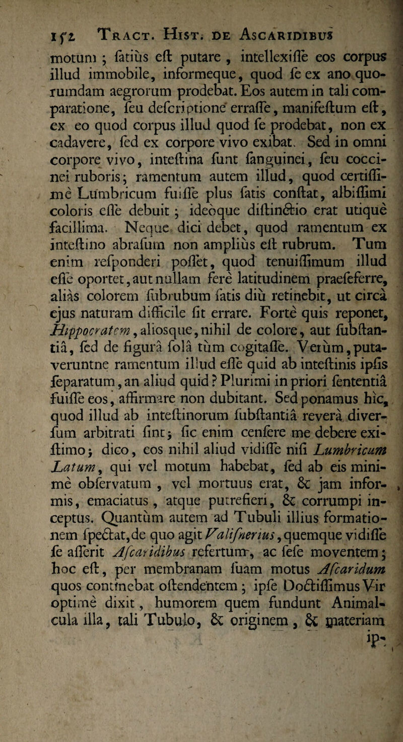 motum ; fatius eft putare , intellexifle eos corpus illud immobile, informeque, quod le ex ano quo¬ rumdam aegrorum prodebat. Eos autem in tali com¬ paratione, feu defcriptione errafle, manifeftum eft, ex eo quod corpus illud quod fe prodebat, non ex cadavere, led ex corpore vivo exibat. Sed in omni corpore vivo, inteftina funt fanguinei, feu cocci¬ nei ruboris; ramentum autem illud, quod certifli- mc Lumbricum fuifle plus fatis conftat, albiffimi coloris efte debuit ; ideoque diftin&io erat utique facillima. Neque dici debet, quod ramentum ex inteftino abrafum non amplius eft rubrum. Tum enim refponderi pollet, quod tenuiflimum illud efte oportet,aut nullam fere latitudinem praefeferre, alias colorem lubrubum fatis diu retinebit, ut circa ejus naturam difficile fit errare. Forte quis reponet, Hippocratem, aliosque,nihil de colore, aut fubftan- tia, fed de figura fola tum cogitafle. Verum,puta- veruntne ramentum illud efte quid ab inteftinis ipfis feparatum, an aliud quid ? Plurimi in priori lententia fuifieeos, affirmare non dubitant. Sed ponamus hic, quod illud ab inteftinorum fubftantia revera diver- fum arbitrati fint > fic enim cenlere me debere exi- ftimo j dico, eos nihil aliud vidifle nili Lumbricum Latum, qui vel motum habebat, led ab eis mini¬ me obfervatum , vel mortuus erat, jam infor¬ mis , emaciatus, atque putrefieri, corrumpi in¬ ceptus. Quantum autem ad Tubuli illius formatio¬ nem fpe£tat,de quo agit Valifnerius, quemque vidifle fe aflerit Afcatidibus refertum-, ac fefe moventem; hoc eft, per membranam luam motus Afcaridum quos continebat oftendentem ; ipfe Do£liffimus Vir optirne dixit, humorem quem fundunt Animal- cula illa, tali Tubulo, & originem, & £iateriam iP' i
