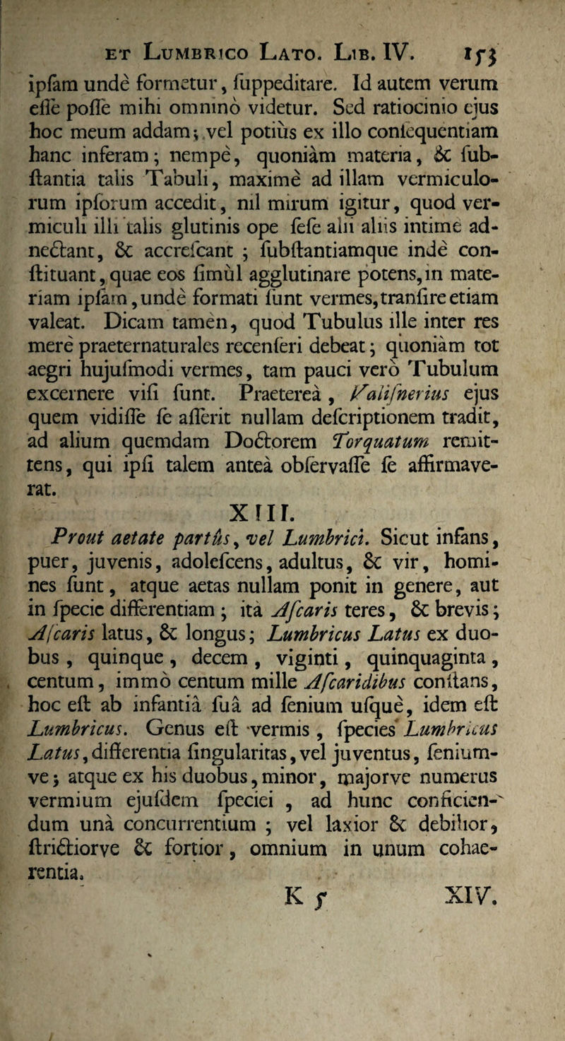 ipfam unde formetur, fuppeditare. Id autem verum dfe pofTe mihi omnino videtur. Sed ratiocinio ejus hoc meum addam; vel potius ex illo coniequentiam hanc inferam; nempe, quoniam materia, 6c fub- flantia talis Tabuli, maxime ad illam vermiculo¬ rum ipforum accedit, nil mirum igitur, quod ver¬ miculi illi talis glutinis ope lefe alii aliis intime ad- ne&ant, accrelcant ; fubftantiamque inde con- ftituant,quae eos fimul agglutinare potens,in mate¬ riam iplam,unde formati funt vermes, tranlire etiam valeat. Dicam tamen, quod Tubulus ille inter res mere praeternaturales recenferi debeat; quoniam tot aegri hujufmodi vermes, tam pauci vero Tubulum excernere vili funt. Praeterea , ifalifnerius ejus quem vidilfe le afterit nullam defcriptionem tradit, ad alium quemdam Do6torem Torquatum remit¬ tens, qui ipli talem antea oblervaffe fe affirmave¬ rat. xnr. Prout aetate partus, vel Lumbrici. Sicut infans, puer, juvenis, adolefcens, adultus, 8c vir, homi¬ nes funt, atque aetas nullam ponit in genere, aut in fpecic differentiam ; ita At'[caris teres, 6c brevis; A[caris latus, 6t longus; Lumbricus Latus ex duo¬ bus , quinque , decem , viginti, quinquaginta , centum, immo centum mille Afcaridibus conftans, hoc eft ab infantia fua ad lenium ulque, idem eft Lumbricus. Genus eft vermis, fpecies Lumbricus Latus,differentia lingularitas, vel juventus, fenium- ve$ atque ex his duobus, minor, majorve numerus vermium ejufdem fpeciei , ad hunc conficien- dum una concurrentium ; vel laxior Sc debilior ? ftriftiorve fortior, omnium in unum cohae¬ rentia. Kf XIV.