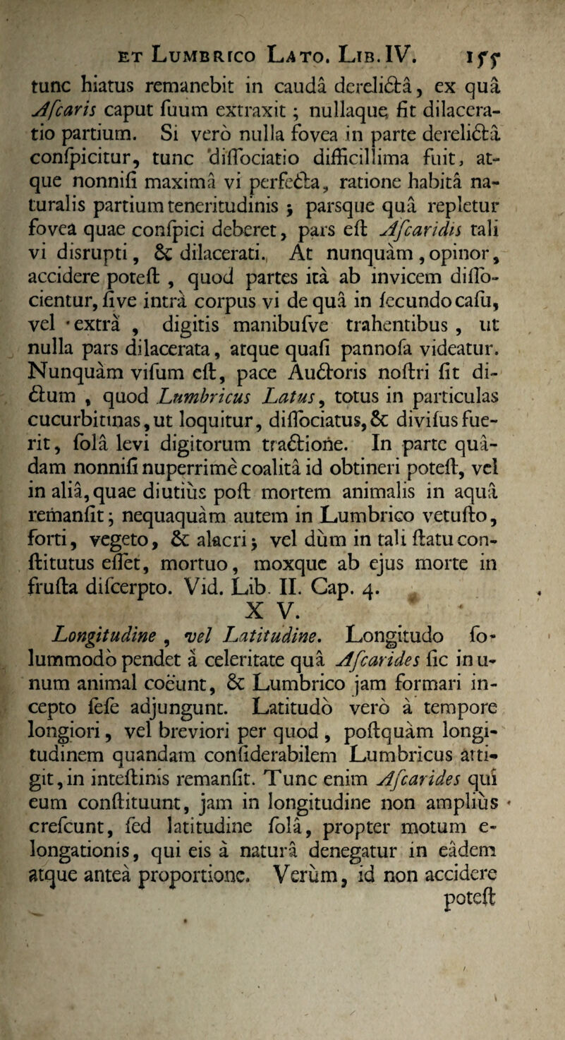tunc hiatus remanebit in cauda dereli&a, ex qua A [caris caput fuum extraxit; nullaque fit dilacera¬ tio partium. Si vero nulla fovea in parte derelidla confpicitur, tunc diflbeiatio difficillima fuit, at¬ que nonnifi maxima vi perfe&a, ratione habita na¬ turalis partium teneritudinis \ parsque qua repletur fovea quae confpici deberet, pars efi Ajcaridis tali vidisrupti, & dilacerati. At nunquam ,opinor, accidere potefi: , quod partes ita ab invicem difio- cientur, five intra corpus vi de qua in fecundo cafu, vel • extra , digitis manibufve trahentibus , ut nulla pars dilacerata, atque quafi pannofa videatur. Nunquam vifum eft, pace Audtoris nofiri fit di- 61 um , quod Lumbricus Latus, totus in particulas cucurbitinas,ut loquitur, difiociatus,&: divifusfue¬ rit , fola levi digitorum tra£liorie. In parte qua¬ dam nonnifi nuperrime coalita id obtineri potefi, vel in alia,quae diutius poft mortem animalis in aqua reriianfit j nequaquam autem in Lumbrico vetufto, forti, vegeto, &: alacri j vel dum in tali ftatucon- ftitutus efiet, mortuo, moxque ab ejus morte in frufta difeerpto. Vid. Lib. II. Cap. 4. XV. Longitudine , vel Latitudine. Longitudo fo- lummodo pendet a celeritate qua A [carides fic in u- num animal coeunt, 5c Lumbrico jam formari in¬ cepto fefe adjungunt. Latitudo vero a tempore longiori, vel breviori per quod , pofiquam longi¬ tudinem quandam confiderabilem Lumbricus atti¬ git, in inteftinis remanfit. Tunc enim Afcarides qui eum conftituunt, jam in longitudine non amplius crefcunt, fed latitudine fola, propter motum e- longationis, qui eis a natura denegatur in eadem atque antea proportione. Verum, id non accidere potefi 1 /