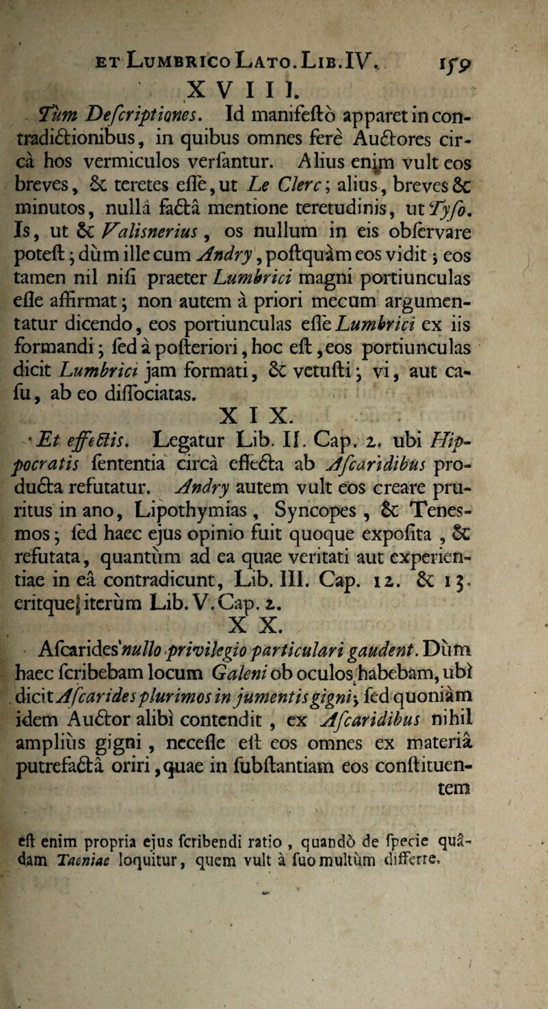 X V I I 1. Fum Defcriptiones. Id manifefto apparet in con¬ tradictionibus , in quibus omnes fere AuCtores cir¬ ca hos vermiculos verfantur. Alius enyn vult eos breves, teretes elfe, ut Le Clere; alius, breves Se minutos, nulla faCta mentione teretudinis, ut Tyjo. Is, ut & Valisnerius, os nullum in eis oblervare poteft j dum ille cum Andry, poflquam eos vidit ♦, eos tamen nil nili praeter Lumbrici magni portiunculas efle affirmat; non autem a priori mecum argumen¬ tatur dicendo, eos portiunculas effieLumbrici ex iis formandi j fed a pofteriori, hoc elt ,eos portiunculas dicit Lumbrici- jam formati, Sc vetulli j vi, aut ca- fu, ab eo dilTociatas. X I X. 'Et effettis. Legatur Lib. II. Cap. z. ubi Hip¬ pocratis lententia circa effe&a ab Afcaridibus pro- duCta refutatur. Andry autem vult eos creare pru¬ ritus in ano, Lipothymias, Syncopes, Sc Tenes¬ mos \ led haec ejus opinio fuit quoque expolita , Sc refutata, quantum ad ea quae veritati aut experien¬ tiae in ea contradicunt, Lib. III. Cap. 12. 13. eritquef iterum Lib. V. Cap. 2. X X. Afcarides*/^//0 privilegio particulari gaudent. Dum haec feribebam locum Galeni ob oculos habebam, ubi dicit Afc ari des plurimos injumentisgigni > fed quoniam idem AuCtor alibi contendit , ex Afcaridibus nihil amplius gigni, necelle elt eos omnes ex materia putrefaCta oriri ,quae in fubftantiam eos conllituen- tem eft enim propria ejus feribendi ratio , quando de fpecie qua¬ dam Taeniae loquitur, quem vult a fuo multum differre.