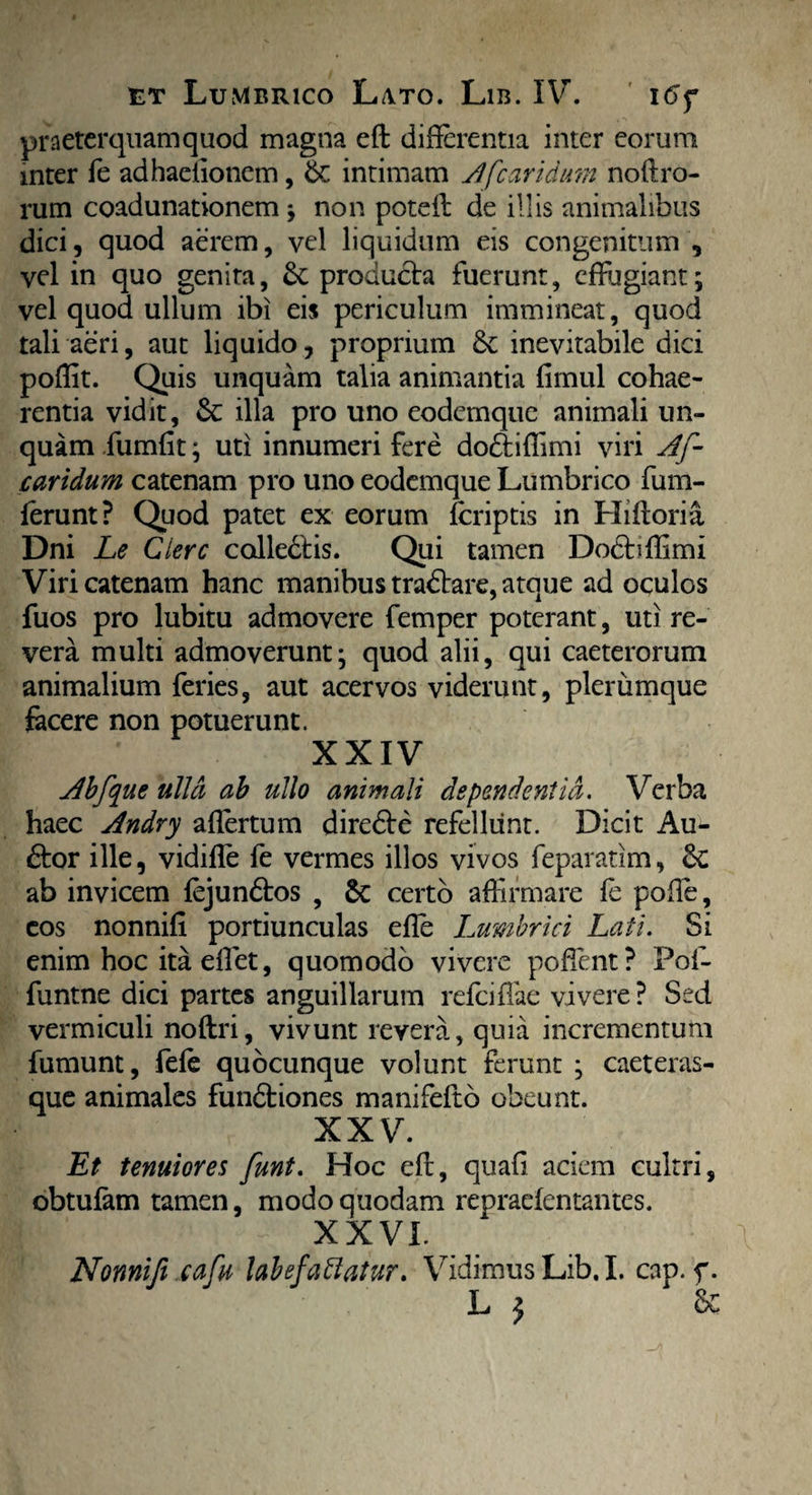 praeterquam quod magna eft differentia inter eorum inter fe adhaeiionem, & intimam Afcaridum noli ro¬ rum coadunationem; non poteffi de illis animalibus dici, quod aerem, vel liquidum eis congenitum , vel in quo genita, & producta fuerunt, effugiant; vel quod ullum ibi eis periculum immineat, quod tali aeri, aut liquido , proprium 8c inevitabile dici poffit. Quis unquam talia animantia fimul cohae¬ rentia vidit, & illa pro uno eodemque animali un¬ quam fumfit; uti innumeri fere do&iffimi viri Af¬ caridum catenam pro uno eodemque Lumbrico fum- ferunt? Quod patet ex eorum (criptis in Hi flori a Dni Le Ciere calledtis. Qui tamen Dodfrffimi Viri catenam hanc manibus tradlare, atque ad oculos fuos pro lubitu admovere femper poterant, uti re¬ vera multi admoverunt; quod alii, qui caeterorum animalium feries, aut acervos viderunt, plerumque facere non potuerunt. XXIV Abfque ulla ab ullo animali dependentia. Verba haec Andry affertum diredle refellunt. Dicit Au¬ dior ille, vidifle fe vermes illos vivos feparatim, &: ab invicem fejundtos , 6c certo affirmare fe poffe, cos nonnifi portiunculas effe Lumbrici Lati. Si enim hoc ita effiet, quomodo vivere poffient? Pof- funtne dici partes anguillarum refeiffae vivere ? Sed vermiculi noftri, vivunt revera, quia incrementum fumunt, fefe quocunque volunt ferunt ; caeteras¬ que animales fundtiones manifefto obeunt. XXV. Et tenuiores funt. Hoc eft, quafi aciem cultri, obtulam tamen, modo quodam repraefentantes. m' - - xxvi. Nonnifi cafu labefaffatur. Vidimus Lib. I. cap. f. L j Sc