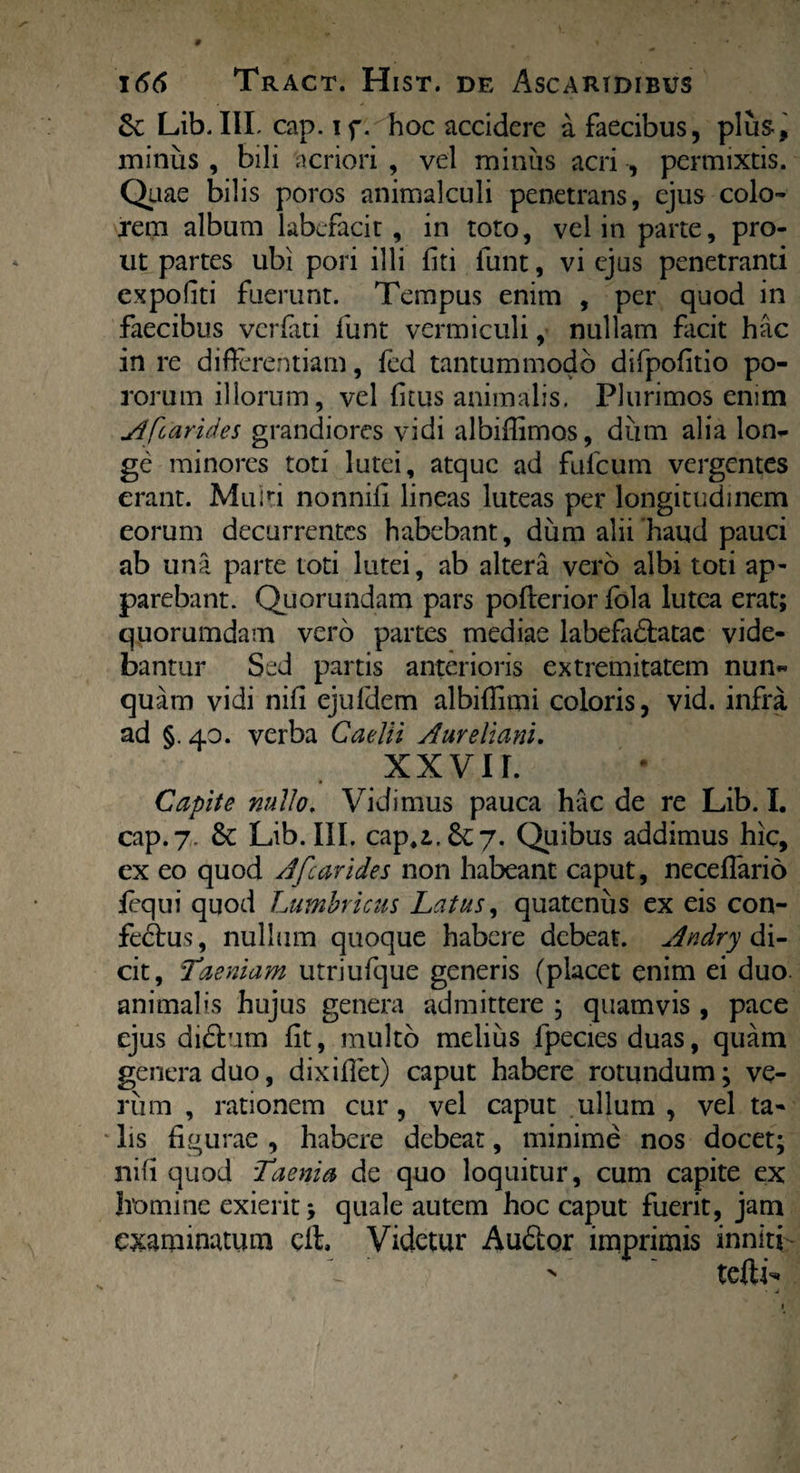 6cLib.IILcap.if. hoc accidere a faecibus, plus, miniis , bili acriori , vel miniis acri , permixtis. Quae bilis poros animalculi penetrans, ejus colo¬ rem album labefacit, in toto, vel in parte, pro¬ ut partes ubi pori illi fiti funt, vi ejus penetranti expoliti fuerunt. Tempus enim , per quod in faecibus verfati funt vermiculi, nullam facit hac in re differentiam, fed tantummodo difpofitio po- rorum illorum, vel fitus animalis. Plurimos enim A [carides grandiores vidi albiffimos, diim alia lon¬ ge minores toti lutei, atque ad fulcum vergentes erant. Muiri nonnili lineas luteas per longitudinem eorum decurrentes habebant, dum alii haud pauci ab una parte toti lutei, ab altera vero albi toti ap¬ parebant. Quorundam pars pofterior fola lutea erat; quorumdam vero partes mediae labefa&atac vide¬ bantur Sed partis anterioris extremitatem nun¬ quam vidi nili ejuldem albiflimi coloris, vid. infra ad §.40. verba Caelii Aureliani. XX VIL Capite nullo. Vidimus pauca hac de re Lib. I. cap.7. 6c Lib. III. cap,i.6c7. Quibus addimus hic, ex eo quod A [carides non habeant caput, neceflario fequi quod Lumbricus Latus, quatenus ex eis con- fedtus, nullum quoque habere debeat. Andry di¬ cit, Taeniam utriufque generis (placet enim ei duo. animalis hujus genera admittere ; quamvis , pace ejus didhim fit, multo melius fpecies duas, quam genera duo, dixiffet) caput habere rotundum; ve¬ rum , rationem cur, vel caput ullum , vel ta¬ lis figurae , habere debeat, minime nos docet; nifi quod Taenia de quo loquitur, cum capite ex homine exierit; quale autem hoc caput fuerit, jam examinatum cfb Videtur Audior imprimis inniti