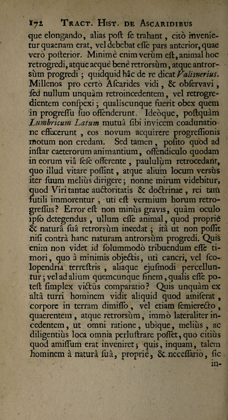 que elongando, alias poft fe trahant, cito invenie¬ tur quacnam erat, vel debebat efle pars anterior, quae vero pofterior. Minime enim verum eft, animal hoc retrogredi, atque aeque bene retrorsum, atque antror- sum progredi ; quidquid hac de re dicat Valisnerius. Millenos pro certo Afcarides vidi, Sc obfervavi, ied nullum unquam retroincedentem, vel retrogre- dientem confpexi; qualiscunque fuerit obex quem in progreflu fuo offenderunt. Ideoque, poftquam Lumbricum Latum mutua libi invicem coadunatio ne effecerunt , eos novum acquirere progreflionis motum non credam. Sed tamen , polito quod ad inftar caeterorum animantium, offendiculo quodam in eorum via fefe offerente , paululpm retrocedant, quo illud vitare poflint, atque alium locum versus iter fiium melius dirigere; nonne mirum videbitur, quod Viri tantae au&oritatis & dodtrinae , rei tam futili immorentur , uti eft vermium horum retro- greflus? Error eft non miniis gravis, quam oculo ipfb detegendus , ullum efle animal, quod proprie & natura fua retrorsum incedat ; ita ut non poflit nifi contra hanc naturam antrorsiim progredi. Quis enim non videt id folummodo tribuendum efle ti¬ mori, quo a minimis obje&is, uti cancri, vel fco- lopendria. terreftris , aliaque ejufmodi percellun¬ tur; vel ad alium quemcunque finem,qualis efle po- teft fimplex vi£tus comparatio ? Quis unquam ex alta turri hominem vidit aliquid quod amiferat, corpore in terram dimiflo , vel etiam femiere&o , quaerentem, atque retrorsum, immo lateraliterin¬ cedentem , ut omni ratione, ubique, melius , ac diligentius loca omnia perluftrare poffet, quo citius quod amiflum erat inveniret; quis, inquam, talem hominem a natura fua, proprie, &; neceflario, fic