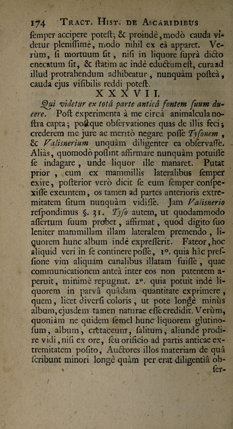 ) 174 Tract. Hist. de Ascaridiuus femper accipere poteft; &c proinde,modo cauda vi* detur plemffime, inodo nihil ex ea apparet. Ve¬ rum, fi mortuum fit, nifi in liquore fupra didlo enccatum fit, &: flatim ac inde edu6bumeft, curaad illud protrahendum adhibeatur, nunquam poflea, cauda ejus vifibilis reddi poteft. XXXVII. 6)ui videtur ex tota parte antica fontem fuum du- cere. Poffc experimenta a me circa animalcula no- ilra capta; poftquc obfervationes quas de illis feci; crederem me jure ac mento negare pofle !Tyfonem , 6c Vaiisnerium unquam diligenter ea obfervafle* Alias, quomodopofimt affirmare nunquam potuifle fe indagare , unde liquor ille manaret. Putat prior , eum ex mammillis lateralibus femper exire, pofterior vero dicit fe eum femper confpe- xifle exeuntem, os tamen ad partes anterioris extre¬ mitatem fitum nunquam vidifle. jam Valisnerio refpondimus §.31. Tyfo autem, ut quodammodo aflertum fuum probet, affirmat, quod digito fuo leniter mammillam illam lateralem premendo , li¬ quorem hunc album inde expreflerit. Fateor,hoc aliquid veri in fe continere pofle, i°. quia hac prefe fione vim aliquam canalibus illatam fuifle , quae communicationem antea inter eos non patentem a- peruit, minime repugnat. i°. quia potuit inde li¬ quorem in parva quadam quantitate exprimere , quem, licet diverfi coloris , ut pote longe miniis album, ejusdem tamen naturae efle credidit. Verum, quoniam ne quidem femel hunc liquorem glutino- fum, album, cittaceuirr, falitum, aliunde prodi¬ re vidi, nifi ex ore, feu orificio ad partis anticae ex¬ tremitatem pofito, Audio res illos materiam de qua feribunt minori longe quam per erat diligentia ob- % fer- * ^ /