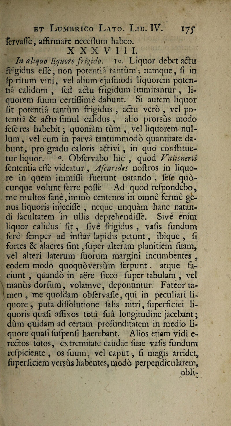 fervaffie, affirmare neceflum habeo. XXXVIII. In aliquo liquore frigido, io. Liquor debet adfri frigidus die, non potentia tantum * namque, fi in fp ritum vini, vel alium ejufinodi liquorem poten¬ ti? calidum , fed a&u frigidum immitantur , li¬ quorem fuum certiffime dabunt. Si autem liquor fit potentia tantum frigidus , adtu vero , vel po¬ tentia & adfri fimul calidus , alio prorsus modo leferes habebit; quoniam tum , vel liquorem nul¬ lum , vel eum in parva tantummodo quantitate da¬ bunt, pro gradu caloris aftivi , in quo conftitue- tur liquor. °. Obfervabo hic , quod Valisneni lententia efle videatur , Afcaridts noftros in liquo¬ re in quem immiffi fuerunt natando , fele quo- cunquc volunt ferre polle Ad quod refpondebo, me multos fane,immo centenos in omne ferme ge¬ nus Jiquoris injecific , neque unquam hanc natan¬ di facultatem in ullis deprehendifle. Sive enim liquor calidus fit, five frigidus , vafis fundum fere femper ad infiar lapidis petunt, ibique , fi fortes & alacres fint ,fuper alteram planitiem luam, vel alteri laterum fuorum margini incumbentes , eodem modo quoquoversum ferpunt. atque fa¬ ciunt , quando in aere ficco fuper tabulam , vel \ manus dor fu m, volamve, deponuntur Fateor'ta- jmen , me quofdam obfervafie, qui in peculiari li¬ quore , puta diflolutione falis nitri, fuperficiei li¬ quoris quafi affixos tota fua longitudine jacebant; dum quidam ad certam profunditatem in medio li¬ quore quafi fufpcnfi haerebant. Alios etiam vidi e- redtos totos, extremitate caudae fuae vafis fundum refpiciente , os fuum, vel caput, fi magis arridet, fuperficicm versus habentes, modo perpendicularem, obii-