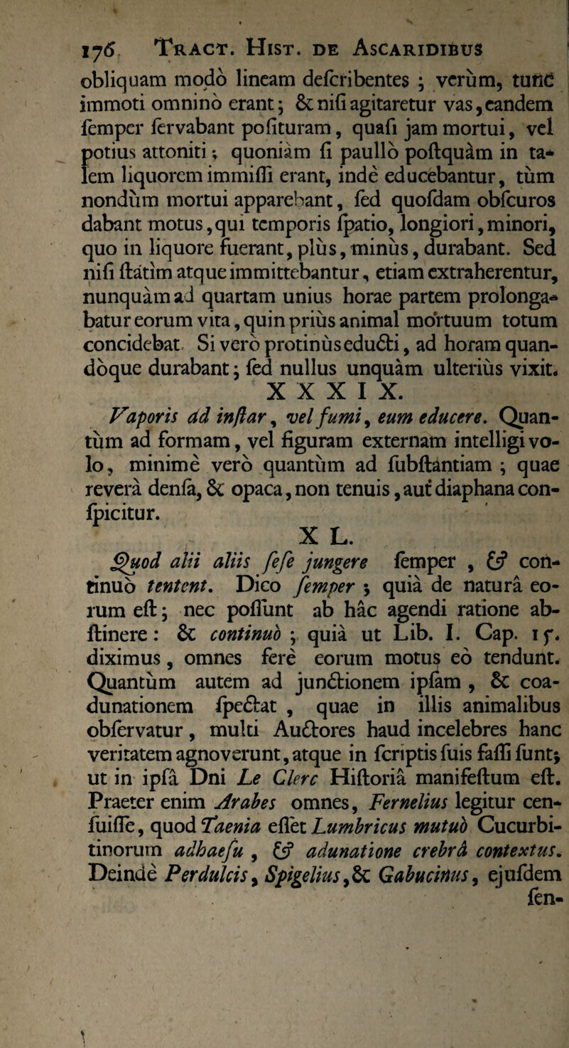 obliquam modo lineam deferibentes ; verum, tunc immoti omnino erant; 8cni(iagitaretur vas,eandem femper lervabant pofituram, quafi jam mortui, vel potius attoniti; quoniam fi paullo poflqu&m in ta¬ lem liquoremimmifli erant, inde educebantur, tum nondum mortui apparebant, fed quofdam obfcuros dabant motus,qui temporis fpatio, longiori,minori, quo in liquore fuerant, plus, minus, durabant. Sed nili flatim atque immittebantur, etiam extraherentur, nunquam ad quartam unius horae partem prolonga¬ batur eorum vita, quin prius animal mortuum totum concidebat Si vero protinus edudti, ad horam quan¬ doque durabant; fed nullus unquam ulterius vixit. XXXI X. Vaporis ad inftar, vel fumi, eum educere. Quan¬ tum ad formam, vel figuram externam intelligivo¬ lo, minime vero quantum ad fubftantiam ; quae revera denfa,Sc opaca,non tenuis, aut diaphanacon- fpicitur. X L. Quod alii aliis fefe jungere femper , £5? con¬ tinuo tentent. Dico femper * quia de natura eo¬ rum eft; nec poliunt ab hac agendi ratione ab- flinere: 6c continuo ; quia ut Lib. I. Cap. if. diximus, omnes fere eorum motus eo tendunt. Quantum autem ad jundtionem ipfam , 6c coa¬ dunationem fpedtat , quae in illis animalibus obfervatur, multi Au£tores haud incelebres hanc veritatem agnoverunt, atque in feriptis fuis faffi funt* ut in ipfa Dni Le Clere Hiftoria manifeftum eft. Praeter enim Arabes omnes, Fernelius legitur cen- fuifle, quod Taenia eflet Lumbricus mutub Cucurbi¬ tinorum adhaefu , £5? adunatione crebrd contextus. Deinde Perdulcis, Spigeliusy&t Gabucitius, ejufdem fen-