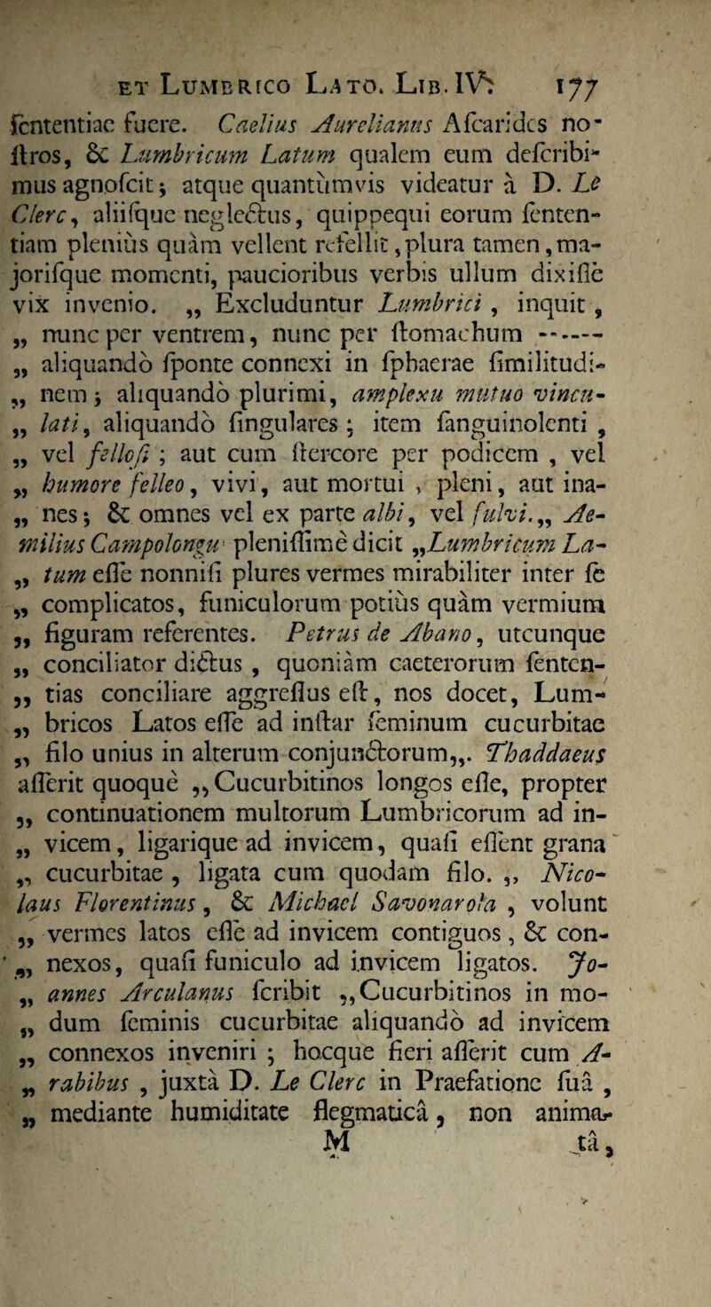 Sententiae fuere. Caelius Aurelianus Afearides no- Uros, dc Lumbricum Latum qualem eum deferibi* musagnofeit* atque quantumvis videatur a D. Le Clere, aliifque negledhis, quippequi eorum fenten- tiam plenius quam vellent refellit,plura tamen,ma- jorifque momenti, paucioribus verbis ullum dixifie vix invenio. „ Excluduntur Lumbrici , inquit , „ nunc per ventrem, nunc per ftomachum -- — „ aliquando fponte connexi in fphaerae fimilitudi- „ nem j aliquando plurimi, amplexu mutuo vinea- „ lati, aliquando lingulares : item fanguinolcnti , „ vel fello fi ; aut cum Itercore per podicem , vel „ humore felleo, vivi, aut mortui * pleni, autina- „ nes; de omnes vel ex parte albi, vel fulvi.„ Ae¬ milius Campolongu- pleniflime dicit ^Lumbricum La- „ tum effe nonnifi plures vermes mirabiliter inter fe ,, complicatos, funiculorum potius quam vermium 5, figuram referentes. Petrus de Abano, utcunque „ conciliator didtus , quoniam caeterorum fenten- ,, tias conciliare aggreflus e(l, nos docet, Lum- ,, bricos Latos effe ad inftar feminum cucurbitae „ filo unius in alterum conjun£torum„. Phaddaeus affer it quoque „ Cucurbitinos longos elle, propter „ continuationem multorum Lumbricorum ad in- „ vicem, ligarique ad invicem, quafi edent grana ,, cucurbitae , ligata cum quodam filo. ,, Nico¬ laus Florentinus, dc Michacl Savonarola , volunt ,, vermes latos efle ad invicem contiguos, dc con- „ nexos, quafi funiculo ad invicem ligatos. Jo- „ annes Arculanus fcnbit ,, Cucurbitinos in mo- „ dum feminis cucurbitae aliquando ad invicem „ connexos inveniri ; hocque fieri aflerit cum A- „ rabibus , juxta D. Le Clere in Praefatione fua , „ mediante humiditate flegmatica, non anima* M ja j