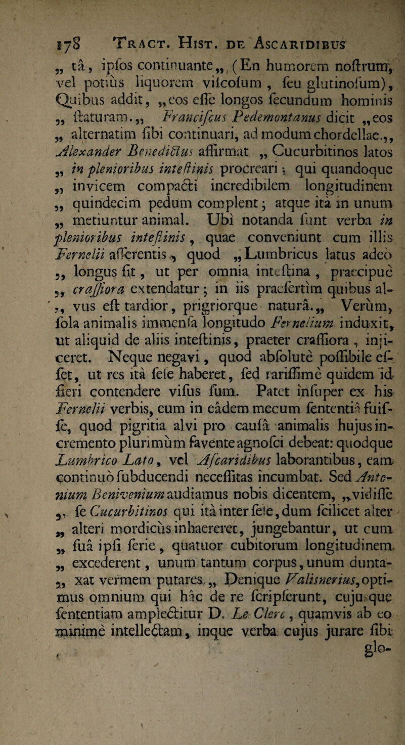 „ ta, ipfos continuante „ (En humorem noflrutir, vel potius liquorem vilcofum , feu glutinofum). Quibus addit, „eos efle longos fecundum hominis 5, (laturam.,, Francifcus Pedemontanus dicit „eos „ alternatim fibi continuari, ad modum chordeliae.,, Alexander Benedicius affirmat „ Cucurbitinos latos „ in plenioribus inteflinis procreari$ qui quandoque „ invicem compacli incredibilem longitudinem „ quindecim pedum complent; atque ita in unum „ metiuntur animal. Ubi notanda llint verba in plenioribus inteflinis, quae conveniunt cum illis Fernelii afferentis^ quod „Lumbricus latus adeo 5, longus fit, ut per omnia intdlina , praecipue 5, crajjiora extendatur; in iis praeiertim quibus al- ' vus eft tardior, prigriorque naturi.,, Verum, fola animalis immcnfa longitudo Ferneiium induxit,, ut aliquid de aliis inteflinis, praeter craffiora , inji¬ ceret. Neque negavi, quod abfolute poffibile efi fet, ut res ita fele haberet, fed rariffime quidem id fieri contendere vifus fum. Patet infuper ex his Fernelii verbis, eum in eadem mecum fententi i fuif- fc, quod pigritia alvi pro caufa animalis hujus in¬ cremento plurimum faventeagnofei debeat: quodque Lumbrico Lato, vel A [caridibus laborantibus, eam continuo fubducendi neceffitas incumbat. Sed Anto¬ nium Beniveniumaudiamus nobis dicentem, ,vvidifle fe Cucurbitinos qui ita inter fele, dum fcilicet alter „ alteri mordicus inhaereret, jungebantur, ut cum „ fua ipli ferie, quatuor cubitorum longitudinem. „ excederent, unum tantum corpus, unum dunta- 5, xat vermem putares.,, Denique Falisnerms^opti¬ mus omnium qui hac de re fcripferunt, cuju que fententiam ample<51itur D. Le Clero, quamvis ab eo minime intelleftam, inque verba cujus jurare fibi