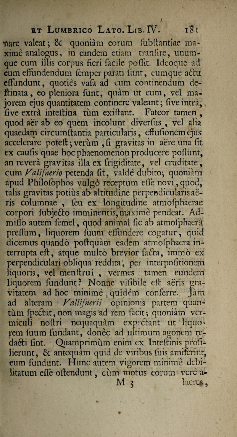 nare valeat; & quoniam eorum fubflantiac ma¬ xime analogus, in eandem etiam tranfire, unum- que cum illis corpus fieri facile pofiit. Ideoque ad eum effundendum fempcr parati funt, cumque aclu effundunt, quoties vafa ad eum continendum de- flinata, eo pleniora funt, quam ut eum, vel ma¬ jorem ejus quantitatem continere valeant; fiveintra,, five extra intelfina tum exiflant. Fateor tamen , quod aer ab eo quem incolunt diverfus , vel alia quaedam circumflantia particularis, effufionem ejus accelerare potefl; verum , fi gravitas in aere una fit ex caufis quae hoc phaenomenon producere pofiunr, an revera gravitas illa ex frigiditate, vel cruditate, cum Falifnerio petenda fit, valde dubito; quoniam apud Philofophos vulgo receptum efie novi,quod, talis gravitas potius ab altitudine perpendicularis ae¬ ris columnae , feu ex longitudine atmofphaerae corpori fubjedlo imminentis,maxime pendeat. Ad- miflb autem femel, quod animal fic ab atmofphaerl preflum, liquorem fuum effundere cogatur, quid dicemus quando poftquam eadem atmofphaera in¬ terrupta efl, atque multo brevior fadta, immo ex perpendiculari obliqua reddita , per interpofitionem liquoris, vel menflrui , vermes tamen eundem liquorem fundunt? Nonne vifibile efl aeris gra¬ vitatem ad hoc minime , quidem conferre, jam ad alteram Vallifnerii opinionis partem quan¬ tum fpe£tat,non magis‘ad rem facit; quoniam ver¬ miculi noflri nequaquam expediant ut liquo¬ rem fuum fundant, donec ad ultimum agonem re- dadti fint. Quamprimum enim ex Inteflinis profi- iierunt, antequam quid de viribus fuis amrferint, eum fundunt. Hunc autem vigorem minime debi¬ litatum efie oflendunt, cum motus eorum vere a- M 3 lacres5