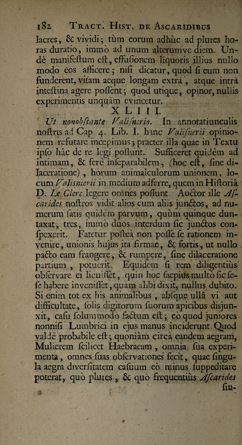 lacres, &C vividi; tum eorum adhuc ad plures ho¬ ras duratio, iramo ad unum alterum ve diem. Un¬ de manifeftum eft, effufioncm liquoris illius nullo modo eos afficere; nift dicatur, quod fi eum non funderent, vitam aeque longam extra , atque intra inteftina agere poflent; quod utique, opinor, nui i is experimentis unquam evincetur. X L 1 I I. Ut nonobftante Pali Patrio. In annotatiunculis noftrts ad Cap 4. Lib. I. hanc Valifner ii opinio¬ nem refutare incepimus;praeter illa quae in Textu ipfo hac de re legi poliunt. Sufficeret quidem ad intimam, & fere infeparabilem, (hoc eft, fine di¬ laceratione) , horum animalculorum unionem, lo¬ cum Palisnierii in medium adferre, quem in Hiftoria D. Le Clere legere omnes poliunt Audior ille Af- carides noftros vidit alios cum aliis jundlos, ad nu¬ merum fatis quidem parvum, quum quinque dun- taxat, tres, immb duos interdum fic jundtos con¬ texerit. Fatetur poftea non polle fe rationem in¬ venire , unionis hujus ita firmae, & fortis, ut nullo padlo eam frangere, £c rumpere, fine dilaceratione partium , potuerit. Equidem fi rem diligentius oblervare ei licuillet, quin hoc faepius multo fic fe¬ te habere invenillet, quam alibi dixit, nullus dubito. Si enim tot ex his animalibus , abfque ulla vi aut difficultate, folis digitorum fuorum apicibus disjun¬ xit, cafu folummodo fadtum eft; eo quod juniores nonnifi Lumbrici in ejus manus inciderunt. Quod valde probabile eft; quoniam circa eandem aegram, Mulierem fcilicet Haebraeam , omnia fua experi¬ menta, omnes fu as obfervationes fecit, quae lingu¬ la aegra diverlltatem cafuum eb minus iuppeditare poterat, quo plutes, quo frequentius Afcarides