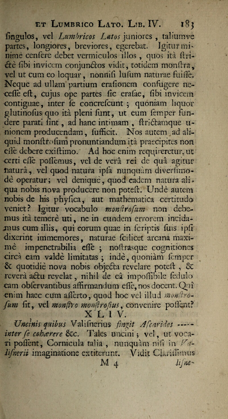 et Lumbrico Lato. Lib. IV. 18$ Angulos, vel Lumbricos Lutos juniores , taliumve partes, longiores, breviores, egerebat. Igitur mi¬ nime cenfere debet vermiculos illos , quos ita flri- <5te Abi invicem conjundlos vidit, totidem monftra, vel ut cum co loquar, non ni A lufurn naturae fuifte. Neque ad ullam partium era Aonem confugere ne- cefleeft, cujus ope partes Ac erafae, Abi invicem contiguae, inter fe concrefcunt ; quoniam liquor glutino Ais quo ita pleni funt, ut eum femper fun¬ dere parati Ant, ad hanc intimam , ftri&amque u- nionem producendam, fufficit. Nos autem„ad ali¬ quid monftrofum pronuntiandum ita praecipites non eile debere exiftimo. Ad hoc enim requireretur, ut certi eAe poAemus, vel de vera rei de qua agitur natura, vel quod natura ipfa nunquam diverAmo- de operatur; vel denique, quod eadem natura ali¬ qua nobis nova producere non poteft. Unde autem nobis de his phyAca, aut mathematica certitudo veniet? Igitur vocabulo mmfirofium non debe¬ mus ita temere uti, ne in eundem errorem incida- jnus cum illis, qui eorum quae in feriptis fuis ipA dixerint immemores, naturae fcilicet arcana maxi¬ me impenetrabilia eAe ; noftrasque cognitiones circa eam valde limitatas ; inde, quoniam femper & quotidie nova nobis objedla revelare poteft , & revera a&u revelat, nihil de ea impoffibile fedulo eam obfervantibus affirmandum eAe, nos docent. Qui enim haec cum afterto, quod hoc vel illud monftro- fium At, vel monjfoo mowftrofius, convenire pollent? X L 1 V. Uncinis quibus Valifnerius finiit Afcarides- inter fie c$harere 6cc. Tales uncini \ vel, ut voca¬ ri poAent, Cornicula talia , nunquam ni A in U-i- hfinmi imaginatione extiterunt. Vidit Clariffimus M 4 Jifne* \
