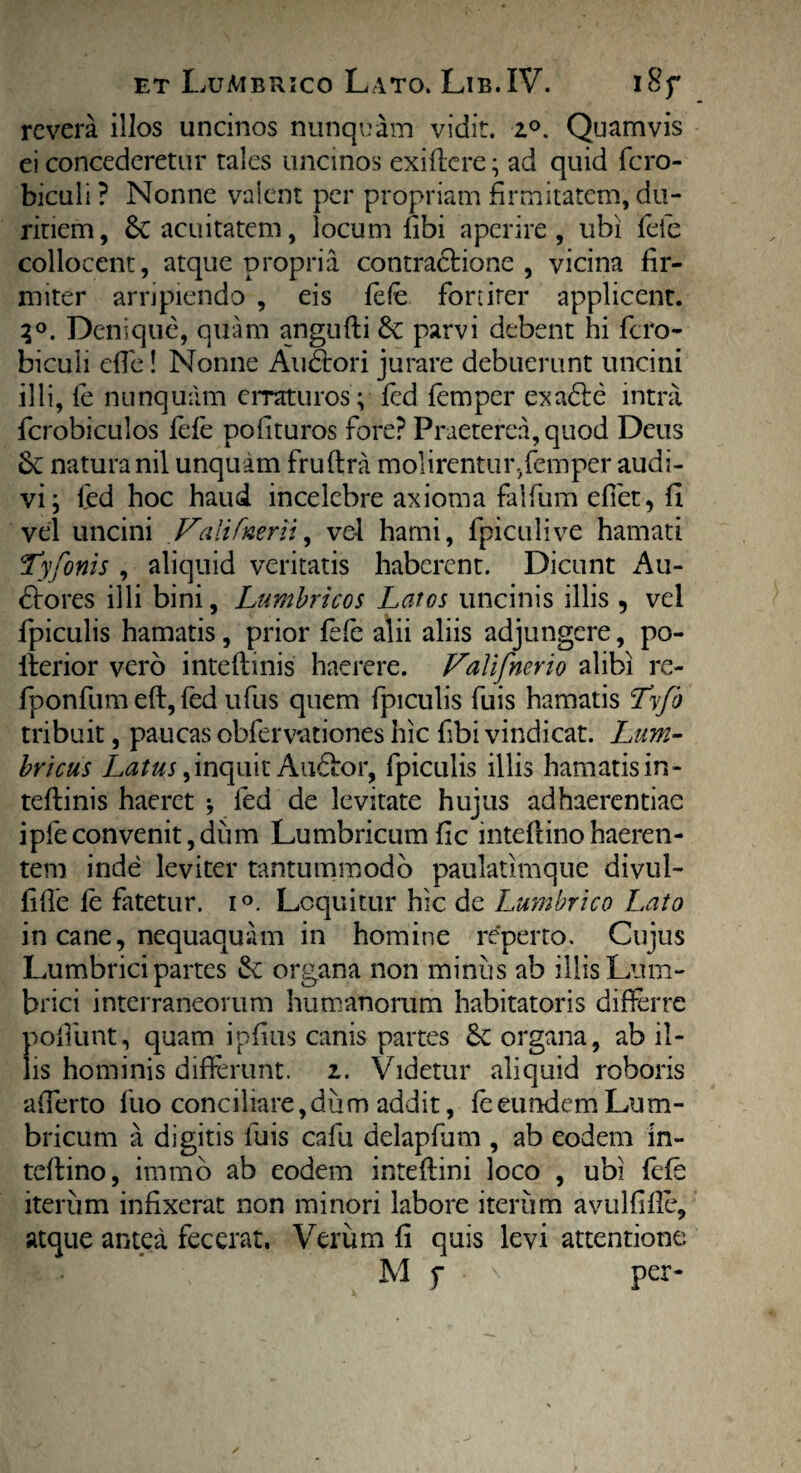 revera illos uncinos nunquam vidit. z°. Quamvis ei concederetur tales uncinos exiflere; ad quid fcro- biculi ? Nonne vaient per propriam firmitatem, du¬ ritiem, &cacuitatem, locum libi aperire, ubi fele collocent, atque propria contractione , vicina fir¬ miter arripiendo , eis fele fortiter applicent. 3°. Denique, quam angufti 6v parvi debent hi fero- biculi die! Nonne Auditori jurare debuerunt uncini illi, fe nunquam erraturos; fed femper exadie intra fcrobiculos fele polituros fore? Praeterea, quod Deus & natura nil unquam fruftra molirentur,femper audi¬ vi; led hoc haud incelebre axioma falfum edet, fi vel uncini Valifnerii, vel hami, fpiculive hamati Tyfonis , aliquid veritatis haberent. Dicunt Au- dtores illi bini, Lumbricos Latos uncinis illis , vel fpiculis hamatis, prior fele alii aliis adjungere, po- Iterior vero intellinis haerere. Valifnerio alibi re- fponfum eft, fed ufus quem fpiculis fuis hamatis Tyfb tribuit, paucas obfervationes hic dbi vindicat. Lum¬ bricus inquit Au&or, fpiculis illis hamatis in- teftinis haeret •, fed de levitate hujus adhaerendae ipfeconvenit,diim Lumbricum lic mtellinohaeren¬ tem inde leviter tantummodo paulatimque divul- lille fe fatetur. i°. Loquitur hic de Lumbrico Lato in cane, nequaquam in homine reperto. Cujus Lumbrici partes & organa non miniis ab illis Lum¬ brici interraneorum humanorum habitatoris differre podunt, quam ipfius canis partes 6c organa, ab il¬ lis hominis differunt, i. Videtur aliquid roboris afferto fuo conciliare, dii m addit, fe eundem Lum¬ bricum a digitis fuis cafu delapfum , ab eodem in- teltino, irnmo ab eodem intedini loco , ubi fefe iterum infixerat non minori labore iterum avuldde, atque antea fecerat. Verum li quis levi attentione