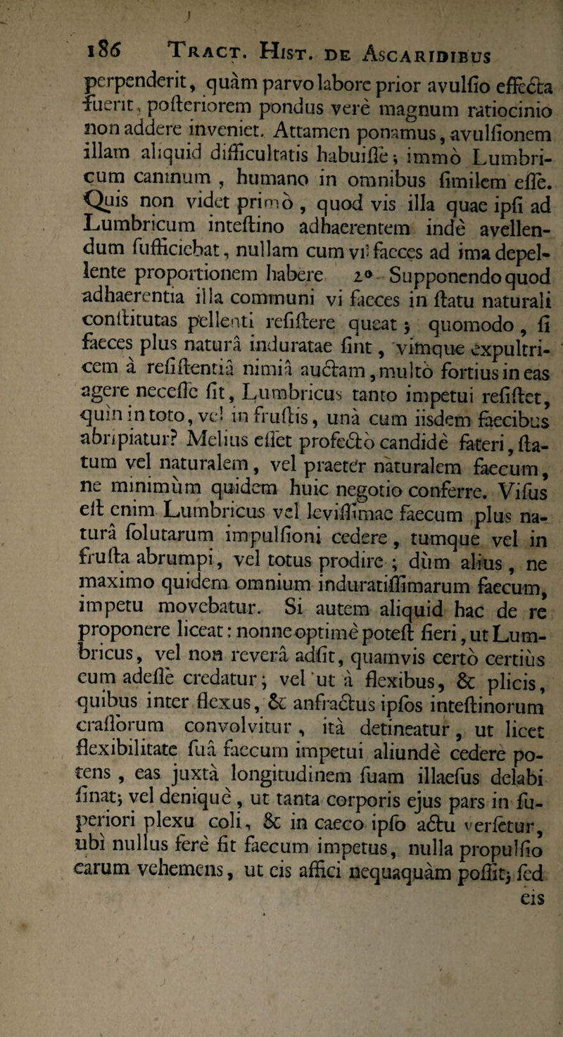 » i8<5 Tract. Hist. de Ascaridibus perpenderit, quam parvo labore prior avulfio effi£la fuerit, poderiorem pondus vere magnum ratiocinio pon addere inveniet. Attamen ponamus, avulfionem illam aliquid difficultatis habuide; immo Lumbri¬ cum caninum , humano in omnibus fimilem eile. Quis non videt primo , quod vis illa quae ipfi ad Lumbricum intedino adhaerentem inde avellen¬ dum fufficiebat, nullam cumvi-facccs ad ima depel¬ lente proportionem habere Supponendo quod adhaerentia illa communi vi faeces in flatu naturali conititutas pellenti relidere queat ; quomodo , fi Leces plus natura induratae fint, vimque expultri¬ cem a relidentia nimia audiam, multo fortius in eas agere necefie fit, Lumbricus tanto impetui refidet, <]uin m toto, ve! in frudis, una cum iisdem faecibus abripiatur? Melius cflet profeSo candide foteri,fla¬ tum vel naturalem, vel praeter naturalem faecum, ne minimum quidem huic negotio conferre. Vifus ed enim Lumbricus vel leviflimae faecum plus na¬ tura folu tarum impulfiom cedere, tumque vel in fruda abrumpi, vel totus prodire ; dum alius, ne maximo quidem omnium induratiffimarum faecum, impetu movebatur. Si autem aliquid hac de re proponere liceat: nonne optime poted fieri, ut Lum¬ bricus, vel non revera adfit, quamvis certo certius eum adede credatur; vel ut a flexibus, Sc plicis, quibus inter flexus, anfradlus ipfos intedinorum craflorum convolvitur , ita detineatur, ut licet flexibilitate fua faecum impetui aliunde cedere po¬ tens , eas juxta longitudinem fuam illaefus delabi linat; vel denique , ut tanta corporis ejus pars in fu- periori plexu coli, & in caeco ipfo adlu verfetor, ubi nullus fere fit faecum impetus, nulla propulfio carum vehemens, ut cis affici nequaquam pofiit; fed eis