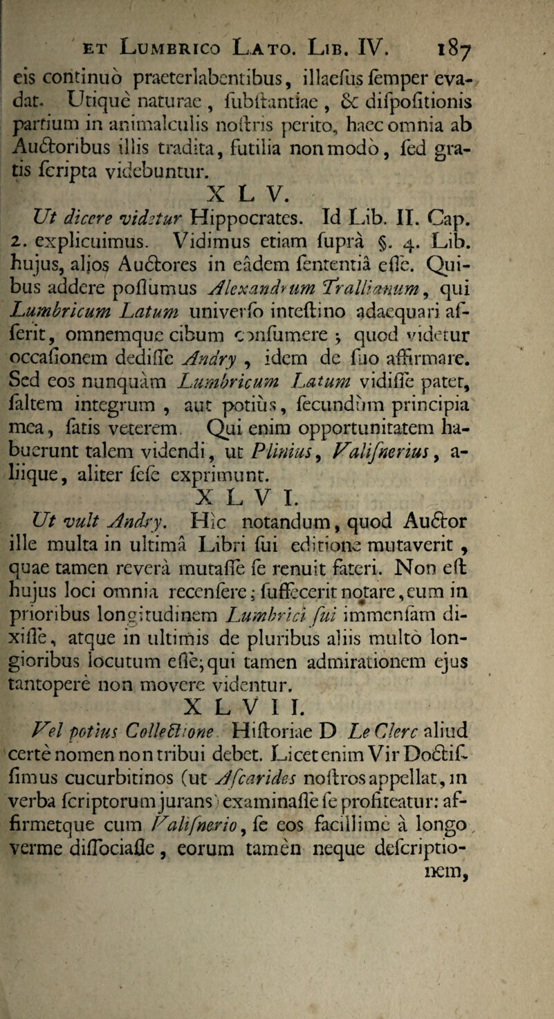 eis continuo praeterlabcntibus, i 1 laefus femper eva¬ dat. Utique naturae , fub itandae , Se difpofitionis partium in animalculis noftris perito, haec omnia ab Audtoribus illis tradita, futilia non modo, fed gra¬ tis feripta videbuntur. X L V. Ut dicere •videtur Hippocrates. Id Lib. II. Cap. 2. explicuimus. Vidimus etiam fupra §. 4. Lib. hujus, aljos Audtores in eadem fententia efle. Qui¬ bus addere pofiumus Alexandrum Trallianum, qui Lumbricum Latum univerfb inteflino adaequari af- ferit, omnemque cibum confumere , quod videtur occafioncm dedifie Anary , idem de fiio affirmare. Sed eos nunquam Lumbricum Latum vidifife patet, faltem integrum , aut potius, fecundum principia mea, fatis veterem. Qui enim opportunitatem ha¬ buerunt talem videndi, ut Plinius, ValifneriuSy a - liique, aliter fefe exprimunt. X L V I. Ut vult Andi-y. Hic notandum, quod Au6tor ille multa in ultima Libri fui editione mutaverit , quae tamen revera mutafie fe renuit fateri. Non eft hujus loci omnia recenfere; fuffeceritnotare,eum in prioribus longitudinem Lumbrici fui immenfam di- xifle, atque in ultimis de pluribus aliis multo lon¬ gioribus locutum eOe^qui tamen admirationem ejus tantopere non movere videntur. X L V I I. V°l potius Collectione Hiftoriae D Le Clere aliud certe nomen non tribui debet. Licet enim Vir Dodtifi fimus cucurbitinos (ut A [carides noftros appellat, m verba feriptorum jurans> examinafie fe profiteatur: af- firmetque cum Ualifne.rioy fe eos facillime a longo verme difibeiafle, eorum tamen neque deferiptio- nem,