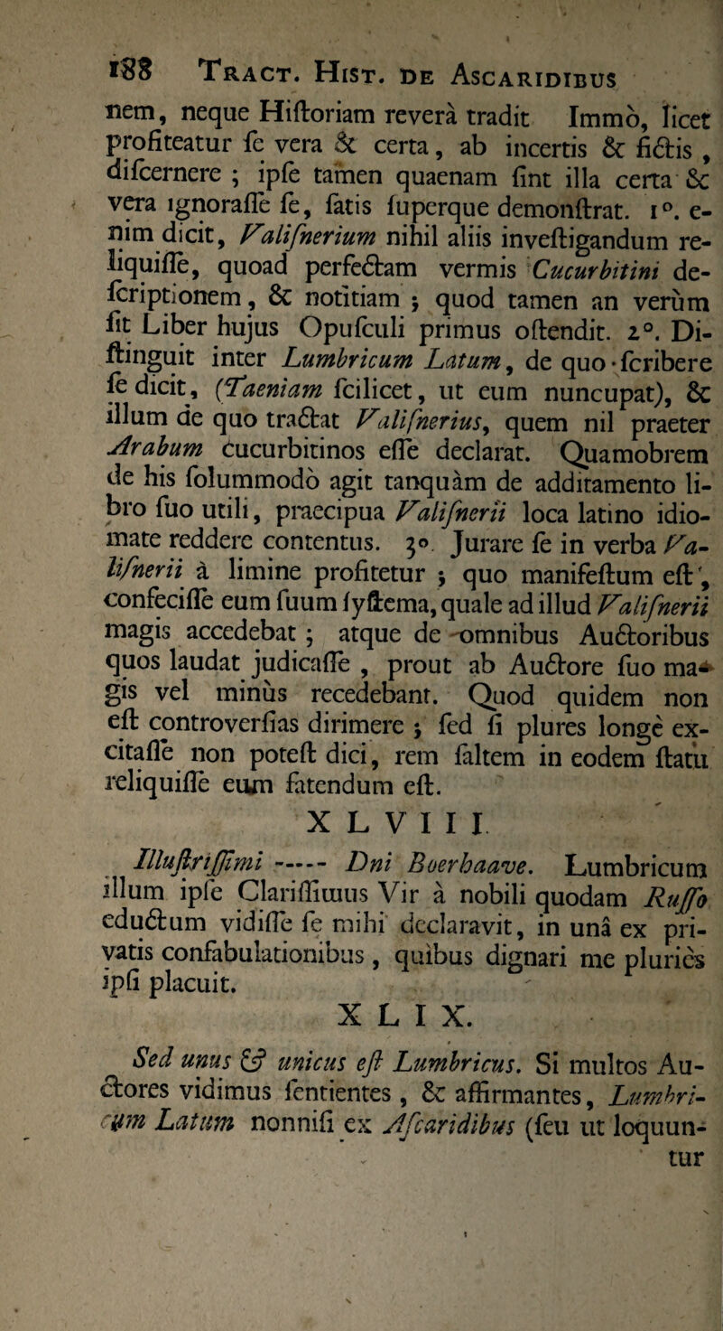 nem, neque Hiftoriam revera tradit Immo, licet profiteatur fe vera & certa, ab incertis & fidis , difcernere ; ipfe tamen quaenam fint illa certa & vera lgnorafle fe, fatis fuperque demonftrat. i°. e- nim dicit, Falifnerium nihil aliis inveftigandum re- liquifie, quoad perfedam vermis Cucurbitini de- Icriptionem, Sc notitiam ; quod tamen an verum lit Liber hujus Opufculi primus oftendit. i°. Di- ftinguit inter Lumbricum Latum, de quo-fcribere fe dicit, (Taeniam fcilicet, ut eum nuncupat), Sc illum de quo tradat Valifnerius, quem nil praeter Arabum cucurbitinos efie declarat. Quamobrem de his folummodo agit tanquam de additamento li¬ bro fuo utili, praecipua Valifnerii loca latino idio— mate reddere contentus. 3° Jurare fe in verba Fa- lifnerii a limine profitetur j quo manifeftum eft; confecifie eum fuum fyftema, quale ad illud Falifnerii magis accedebat ; atque de omnibus Audoribus quos laudat judicafte , prout ab Audore fuo ma¬ gis vel minus recedebant. Quod quidem non efl: controverfias dirimere j fed fi plures longe ex- citafle non poteft dici, rem faltem in eodem flatu reliquifte eujn fatendum eft. X L V I I I IlluftriJJlmi- Dni Boerhaave. Lumbricum dium ipfe Clarifliuius Vir a nobili quodam Ruffo edudum vidifie fe mihi declaravit, in una ex pri¬ vatis confabuiationiDus, quibus dignari me pluries ipfi placuit. * X L I X. » Sed unus £5? unicus eft Lumbricus. Si multos Au- dores vidimus fentientes, &: affirmantes, Lumhri- ym Latum nonnifi ex Afcaridibus (feu ut loquun- * tur