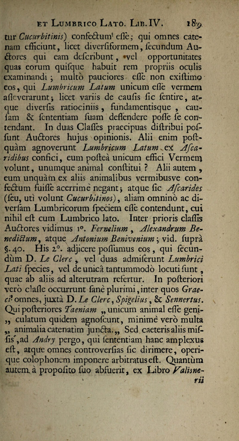 tur Cucurbitinis) confedtum' ede; qui omnes cate¬ nam efficiunt, licet diverfiformem, fecundum Au¬ ctores qui eam defcribunt, *vel opportunitates quas eorum quifque habuit rem propriis oculis examinandi j multo pauciores ede non exidimo eos, qui Lumbricum Latum unicum ede vermem adeverarunt > licet variis de caufis fic lentire, at¬ que diverfis ratiociniis , fundamentisque , cau- fam &: fententiam fuam deflendere poiTe fe con¬ tendant. In duas Clades praecipuas didribui pof- funt AuCtores hujus opinionis. Alii enim pod- quam agnoverunt Lumbricum Latum. ex Afca- ridibus confici, eum podea unicum effici Vermem volunt, unumque animal conditui ? Alii autem , eum unquam ex aliis animalibus vermibus ve con- fedtum fuide acerrime negantj atque fic Afcarides (leu, uti volunt Cucurbitinos), aliam omnino ac di- verfam Lumbricorum fpeciem ede contendunt, cui nihil ed cum Lumbrico lato. Inter prioris claffis Aaidtorcs vidimus i°. Fernelium , Alexandrum Be¬ nedictum , atque Antonimn Benivenium; vid. fupra §.40. His 20. adjicere podumus eos, qui fecun¬ dum D. Le Clere y vel duas admiferunt Lumbrici Lati fpecies, vel de unica tantummodo locuti fiunt, quae ab aliis ad alterutram refertur. In poderiori vero clade occurrunt faneplurimi,inter quos Grae- ci' omnes, juxta D. Le Clere, Spigelius, &; Sennertus, Quipoderiores Laeniam „ unicum animal ede geni- 3, culatum quidem agnofeunt, minime vero multa ,, animalia catenatirn jun6ta.„ Sed caeteris aliis mifi. fisr,ad Andry pergo, qui fententiam hanc amplexus ed, atque omnes controverfias fic dirimere, operi¬ que colophoncm imponere arbitratus ed. Quantum autem a propafito fuo abfuerit, ex Libro Valhne- v - rii