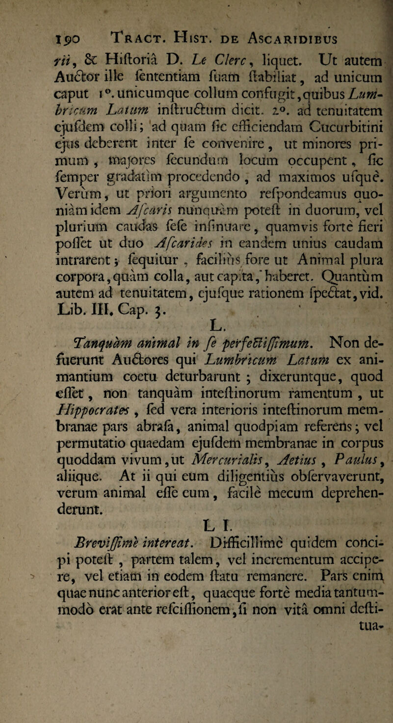 vi z, Sc Hiftoria D. Le Clere, liquet. Ut autem Auftor ille fententiam fuam ftabiiiat, ad unicum caput i °. unicumque collum confugit, quibus Lum¬ bricum Laium inftru&um dicit. i°. ad tenuitatem cjufdem colli; ad quam fic efficiendam Cucurbitini ejus deberent inter fe convenire, ut minores pri¬ mum , majores fecundum locum occupent, fic femper gradatim procedendo , ad maximos ufque. Verum, ut priori argumento refpondeamus quo¬ niam idem Afcaris nunquam poteft in duorum, vel plurium caudas fele infinuare, quamvis forte fieri poffet ut duo Afc ari des in eandem unius caudam intrarent ; fequitur , facilius fore ut Animal plura corpora, quam colla, aut capita,* haberet. Quantum autem ad tenuitatem, ejufque rationem fpe<5tat,vid. Lib. III, Cap. 3. L» Tanquam animal in fe perfettiffimum. Non de¬ fuerunt Au&ores qui Lumbricum Latum ex ani¬ mantium coetu deturbarunt ; dixeruntque, quod effet, non tanquam inteftinorum ramentum , ut Hippocrates , fed vera interioris inteftinorum mem¬ branae pars abrafa, animal quodpiam referens; vel permutatio quaedam ejufdem membranae in corpus quoddam vivum, ut Mercurialis, Aetius , Paulus, aliique. At ii qui eum diligentius obfervaverunt, verum animal efle eum, facile mecum deprehen¬ derunt. LI. BreviJJime intereat. Difficillime quidem conci¬ pi poteft , partem talem, vel incrementum accipe- > re, vel etiam in eodem ftatu remanere. Pars enim quae nunc anterior eft, quaeque forte media tantum¬ modo erat ante refciffionem ,fi non vita omni defti- tua-