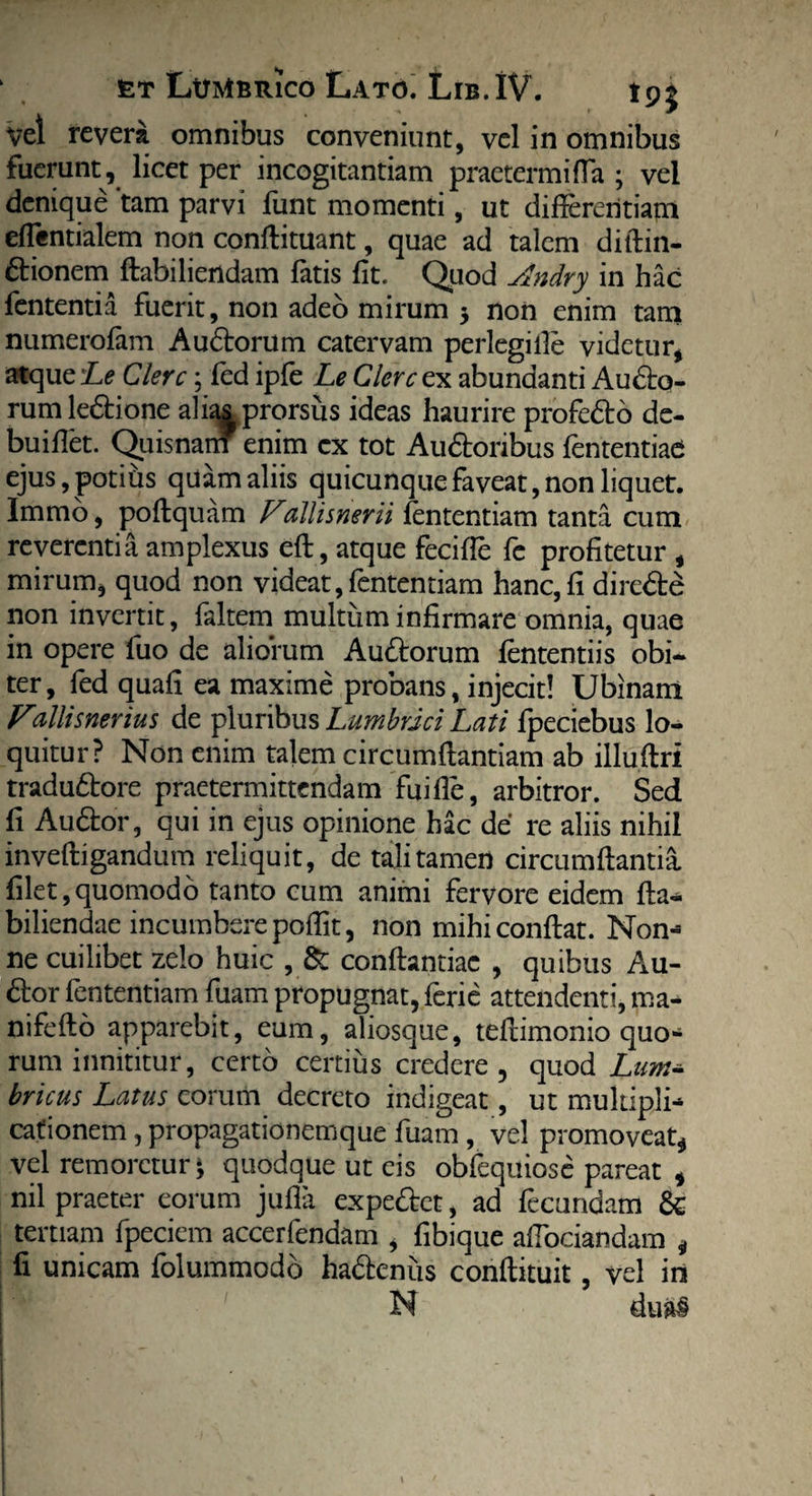 vel revera omnibus conveniunt, vel in omnibus fuerunt, licet per incogitantiam praetermiffa ; vel denique ‘tam parvi funt momenti, ut differentiam effentialem non conftituant, quae ad talem ditlin- dionem ftabiliendam fatis fit. Quod Andry in hac fententia fuerit, non adeo mirum 3 non enim tam numerofam A udorum catervam perlegi ile videtur, atque Le Clere; fed ipfe Le Clere ex abundanti Audo- rumledione alias prorsus ideas haurire profedo de- buiffet. Quisnam enim cx tot Audonbus fententiae ejus, potius quam aliis quicunque faveat, non liquet. Immo, poflquam Pallisnerii lentendam tanta cum reverentia amplexus eft, atque feciffe fe profitetur , mirum, quod non videat,fententiam hanc, fi direde non invertit, faltem multum infirmare omnia, quae in opere fuo de aliorum Audorum lentendis obi¬ ter , fed quafi ea maxime probans, injecit! Ubinam Villisnerius de pluribus Lumbrici Lati fpeciebus lo¬ quitur? Non enim talem circumflandam ab illuflri tradudore praetermittendam fuifle, arbitror. Sed fi Audor, qui in ejus opinione hac de re aliis nihil invefligandum reliquit, de tali tamen circumflantia, filet,quomodo tanto cum animi fervore eidem fla- biliendae incumbere poffit, non mihi conflat. Non- ne cuilibet zelo huic , & conflandae , quibus Au¬ dor fententiam fuam propugnat, feri e attendenti, ma- nifeflo apparebit, eum, aliosque, teflimonio quo¬ rum innititur, certo certius credere, quod Lum- bricus Latus eorum decreto indigeat, ut multipli¬ cationem , propagationemque fuam , vel promoveat* vel rem oretur^ quodque ut eis obfequiose pareat , nil praeter eorum jufla expedet, ad fecundam & tertiam fpeciem accerfendam , fibique affociandam * fi unicam folummodo hadenus conflituit, vel in N dual