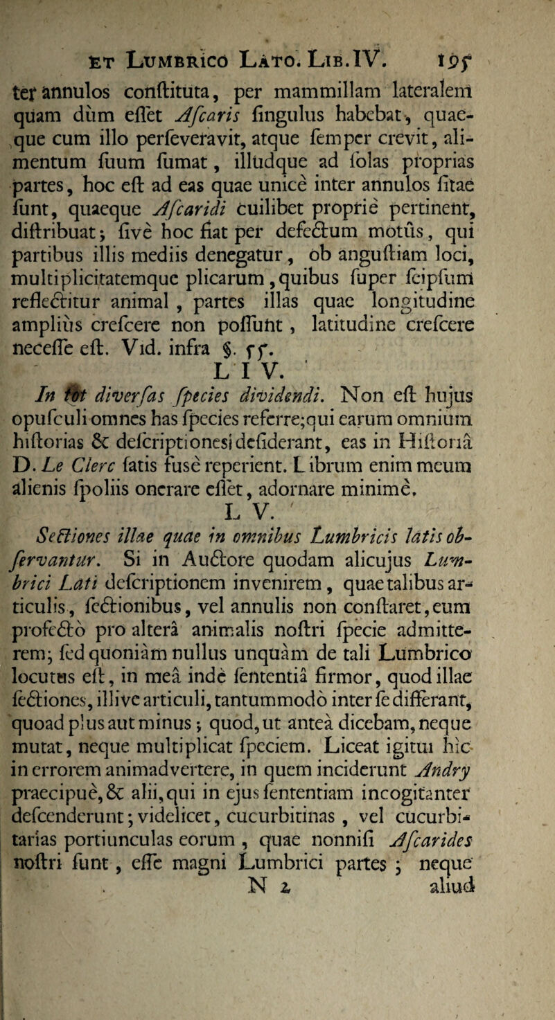 terannulos conflituta, per mammillam lateralenl quam diim eflet Afcaris fingulus habebat-, quae¬ que cum illo perfeveravit, atque fempcr crevit, ali¬ mentum fuum fumat, illudque ad folas proprias partes, hoc eft ad eas quae unice inter annulos litae funt, quaeque A[caridi cuilibet proprie pertinent, diftribuat; live hoc fiat per defedhim motus, qui partibus illis mediis denegatur, ob anguftiam loci, multiplicitatemque plicarum , quibus fuper fcipfurri refledfitur animal , partes illas quae longitudine amplius crefcere non pofluftt , latitudine crefcere necelfe eft. Vid. infra §. ff. L I V. In tot diverfas fpecies dividendi. Non eft hujus opufculi omnes has fpecies refcrre;qui earum omnium hiftorias 6c delcriptionesidcfiderant, eas in Hiftona D.Le Ciere fatis fuse reperient. Librum enim meum alienis fpoliis onerare effet, adornare minime. L V. ' SeCtiones illae quae in omnibus Lumbricis latis ob- fervantur. Si in Audtore quodam alicujus Lum¬ brici Lati deferiptionem invenirem, quae talibus ar¬ ticulis, fcdfionibus, vel annulis non conflaret,eum profedto pro altera animalis noftri fpecie admitte¬ rem; fed quoniam nullus unquam de tali Lumbrico locutus elt, in mea inde lententia firmor, quod illae fedtiones, illive articuli, tantummodo inter fedifferant, quoad plus aut minus *, quod, ut antea dicebam, neque mutat, neque multiplicat fpeciem. Liceat igitui hic in errorem animadvertere, in quem inciderunt Andry praecipue, 8c alii,qui in ejus fententiam incogitanter defeenderunt; videlicet, cucurbitinas , vel cucurbi* tarias portiunculas eorum , quae nonnifi A [carides noftri funt, elfe magni Lumbrici partes ; neque N 2, aliud