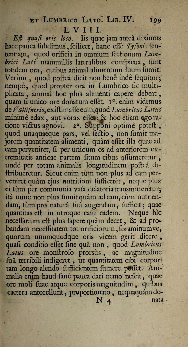 L V 1 I L ' Eft quaji oris loco. Iis quae jam antea diximus haec pauca fubdimus, fcilicet, hanc efle Tyfonis fen- tentiajiL, quod orificia in omnium fedrionum Lum¬ brici Lati mammillis lateralibus confpicua, funt totidem ora, quibus animal alimentum fuum fumit. Verum , quod poftea dicit non bene inde fequitur; nempe, quod propter ora in Lumbrico fic multi¬ plicata , animal hoc plus alimenti capere debeat, quam fi unico ore donatum eflet. i°. enim videmus de Fcillifnerio^ exiftimafle eum,quod Lumbricus Latus minime edax, aut vorax eflet hoc etiam ogora¬ tione vidtus agnovi. 2°. Supponi optime poteil , quod unaquaeque pars, vel le£tio , non fumit ma¬ jorem quantitatem alimenti, quam eflet illa quae ad eam perveniret, fi per unicum os ad anteriorem ex¬ tremitatis anticae partem fitum cibus aflumeretur , unde per totam animalis longitudinem poftea di- ftribueretur. Sicut enim tum non plus ad eam per¬ veniret quam ejus nutritioni fufficeret, neque plus ei tum per communia vafa delatoria transmitteretur j ita nunc non plus fumit quam adeam,ciim nutrien¬ dam, tum pro natura fua augendam, fufficit; quae quantitas eft in utroque cafu eadem. Neque hic neceflarium efl: plus faperc quam decet, & a i pro¬ bandam neceflitatem tot orificiorum, foraminum ve, quorum unumquodque oris vicem gerit dicere , quafi conditio eflet fine qua non , quod Lumbricus Latus ore monftrofo prorsus , ac magnitudine fua terribili indigeret , ut quantitatem cibi corpori tam longo alendo fufFicientem fumere p#flet. Ani¬ malia enim haud fane pauca dari nemo nefcit, quae ore moli fuae atque corporis magnitudini, quibus caetera antecellunt, proportionato, nequaquamdo- N 4 nata