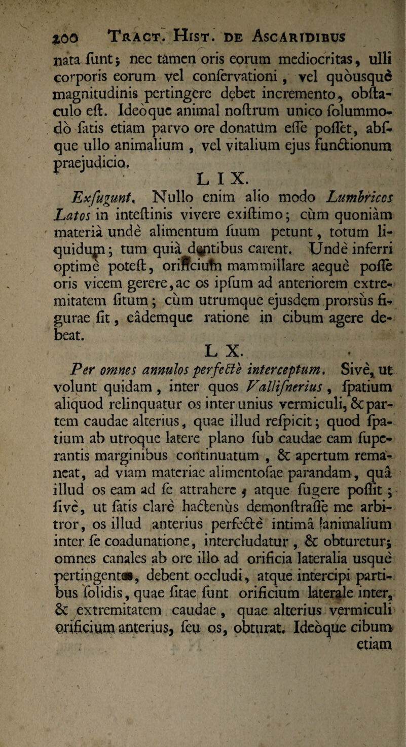 • ' ^ * nata funt * nec tamen oris eorum mediocritas, ulli corporis eorum vel confervationi, vel quousque magnitudinis pertingere debet incremento, obfta- culo eft. Ideo que animal noftrum unico folummo- do fatis etiam parvo ore donatUm efle pollet, abf* que ullo animalium , vel vitalium ejus fundtionum praejudicio. LIX. Ex fugunto Nullo enim alio modo Lumbricos Latos in inteftinis vivere exiftimo; cum quoniam materia unde alimentum luum petunt, totum li- quidupa; tum quia datibus carent. Unde inferri optime potefl, oriffeiutn mammillare aeque polle oris vicem gerere,ac os ipfum ad anteriorem extre-? mitatem litum; cum utrumque ejusdem prorsus fi* gurae lit, eademque ratione in cibum agere de¬ beat. L X. Per omnes annulos perfc51 e interceptum, Sive* ut volunt quidam , inter quos Vallifnerius , lpatium aliquod relinquatur os inter unius vermiculi, par¬ tem caudae alterius, quae illud refpicit; quod fpa- tium ab utroque latere plano fub caudae eam fupe- rantis marginibus continuatum , 6c apertum rema¬ neat, ad viam materiae alimentofae parandam, qua illud os eam ad fe attrahere j atque fugere poffit ; live, ut latis clare ha&eniis demonftraflq me arbi¬ tror, os illud anterius perfecte intima (animalium inter le coadunatione, intercludatur , Sc obturetur* omnes canales ab ore illo ad orificia lateralia usque pertingent», debent occludi, atque intercipi partii bus folidis, quae litae funt orificium laterale inter, & extremitatem caudae, quae alterius vermiculi urificium anterius, feu os, obturat. Idebque cibum . etiam