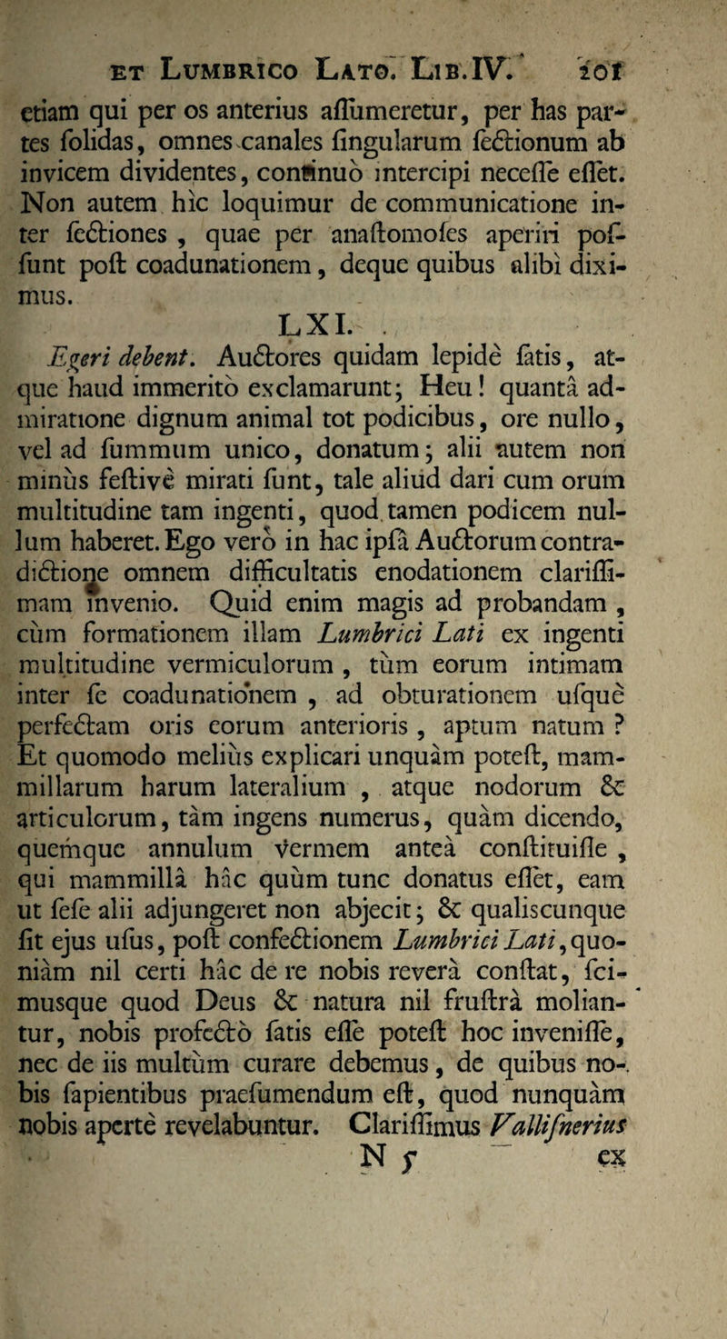 etiam qui per os anterius afTumeretur, per has par¬ tes folidas, omnes canales lingularum fedrionum ab invicem dividentes, conflinuo intercipi necefle eflet. Non autem hic loquimur de communicatione in¬ ter fe&iones , quae per anaftomofes aperiri pof- funt poft coadunationem, deque quibus alibi dixi¬ mus. LXL . Egeri debent. Au&ores quidam lepide fatis, at¬ que haud immerito exclamarunt; Heu! quanta ad¬ miratione dignum animal tot podicibus, ore nullo, vel ad fummum unico, donatum; alii autem non minus feftive mirati funt, tale aliud dari cum orum multitudine tam ingenti, quod tamen podicem nul¬ lum haberet. Ego vero in hac ipfa Au&orumcontra- di&ioije omnem difficultatis enodationem clariffi- mam invenio. Quid enim magis ad probandam , ciim formationem illam Lumbrici Lati ex ingenti multitudine vermiculorum , tum eorum intimam inter fe coadunationem , ad obturationem ufque perfedtam oris eorum anterioris , aptum natum ? Et quomodo melius explicari unquam poteft, mam¬ millarum harum lateralium , atque nodorum Sc articulorum, tam ingens numerus, quam dicendo, quemque annulum vermem antea conftituifle , qui mammilla hac quum tunc donatus eflet, eam ut fefe alii adjungeret non abjecit; Sc qualiscunque fit ejus ufus, poft confedrionem Lumbrici Lati, quo¬ niam nil certi hac de re nobis revera conftat, fci- musque quod Deus £c natura nil fruftra molian¬ tur, nobis profedto fatis efle poteft hoc invenifte, nec de iis multum curare debemus, de quibus no¬ bis fapientibus praefumendum eft, quod nunquam nobis aperte revelabuntur. Clariffimus Fallifnerius 'N f ex