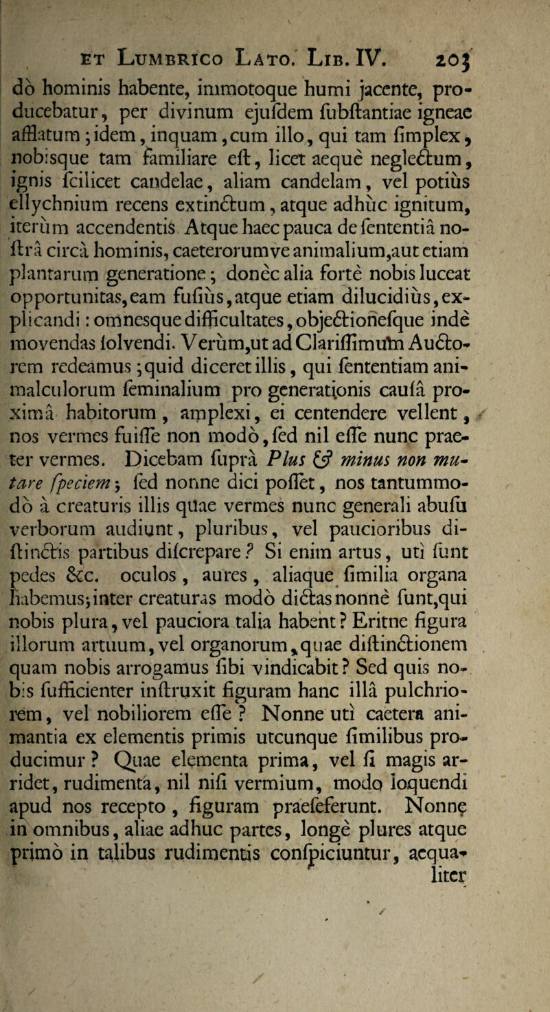 do hominis habente, immotoque humi jacente, pro¬ ducebatur, per divinum ejufdem fubftantiae igneae afflatum ;idem, inquam ,cum illo, qui tam fimplex, nobisque tam familiare eft, licet aeque negledhim, ignis fcilicet candelae, aliam candelam, vel potius ellychnium recens extindtum, atque adhuc ignitum, iterum accendentis Atque haec pauca de lententia no- ilra circa hominis, caeterorum ve animalium,aut etiam plantarum generatione; donec alia forte nobis luceat opportunitas,eam fufius, atque etiam dilucidius,ex¬ plicandi :omnesquedifficultates,objedtioriefque inde movendas lolvendi. Verum,ut ad Clarifiimuln Audfco- rcm redeamus ;quid diceret illis, qui fententiam ani- malculorum feminalium pro generationis caufa pro¬ xima habitorum, amplexi, ei centendere vellent, nos vermes fuifTe non modo,fed nil effle nunc prae¬ ter vermes. Dicebam fupra Plus & minus non mu¬ tare fpeciem; led nonne dici pollet, nos tantummo¬ do a creaturis illis quae vermes nunc generali abulii verborum audiunt, pluribus, vel paucioribus di- flinctis partibus dilcrepare ? Si enim artus, uti funt pedes &c. oculos , aures , aliaque limilia organa habemus;inter creaturas modo didtas nonne funt,qui nobis plura, vel pauciora talia habent? Eritne figura illorum artuum, vel organorum,quae diftindtionem quam nobis arrogamus fibi vindicabit? Sed quis no¬ bis fufficienter inftruxit figuram hanc illa pulchrio¬ rem , vel nobiliorem effle ? Nonne uti caetera ani¬ mantia ex elementis primis utcunque fimilibus pro¬ ducimur ? Quae elementa prima, vel fi magis ar¬ ridet, rudimenta, nil nili vermium, modo loquendi apud nos recepto , figuram praefeferunt. Nonne in omnibus, aliae adhuc partes, longe plures atque primo in talibus rudimentis confpiciuntur, aequa* ' liter