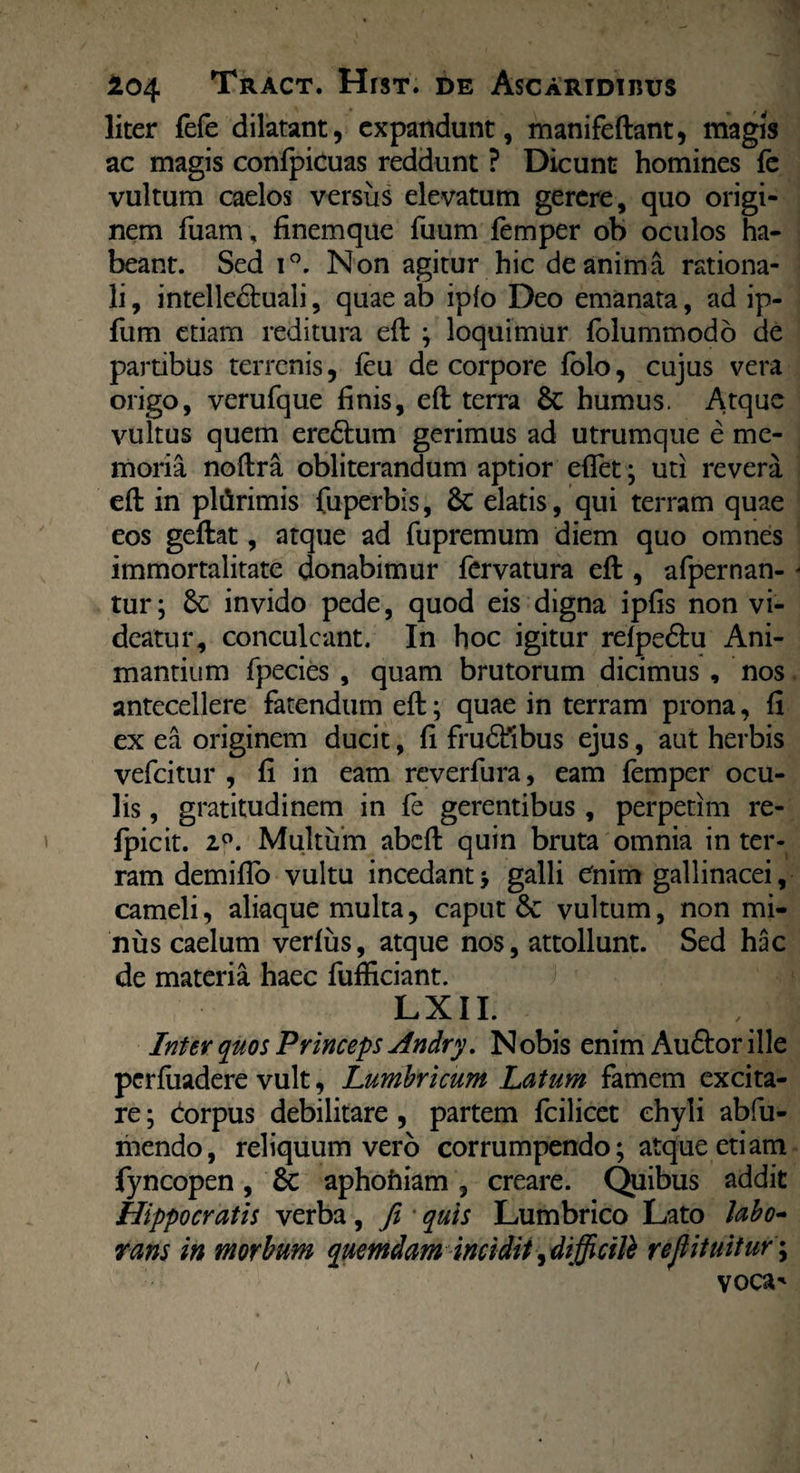 liter fefe dilatant, expandunt, manifeftant, magis ac magis conlpicuas reddunt ? Dicunt homines fe vultum caelos versus elevatum gerere, quo origi¬ nem fuam , finemque fiium femper ob oculos ha¬ beant. Sed i°. Non agitur hic de anima rationa¬ li , intelledtuali, quae ab ipfo Deo emanata, ad ip- fum etiam reditura eft ; loquimur folummodo de partibus terrenis, feu de corpore folo, cujus vera origo, verufque finis, eft terra 8c humus. Atque vultus quem ere£him gerimus ad utrumque e me¬ moria noftra obliterandum aptior eflet; uti revera eft in pliirimis fuperbis, & elatis, qui terram quae eos geftat, atque ad fupremum diem quo omnes immortalitate donabimur fervatura eft , afpernan- tur; invido pede, quod eis digna ipfis non vi¬ deatur, conculcant. In hoc igitur relpe&u Ani¬ mantium fpecies , quam brutorum dicimus , nos antecellere fatendum eft; quae in terram prona, fi ex ea originem ducit, fi frudfrbus ejus, aut herbis vefeitur , fi in eam reverfura, eam femper ocu¬ lis , gratitudinem in fe gerentibus, perpetim re- fpicit. 2°. Multum abeft quin bruta omnia in ter¬ ram demiflo vultu incedantgalli Cnim gallinacei, cameli, aliaque multa, caput 6c vultum, non mi¬ nus caelum verfus, atque nos, attollunt. Sed hac de materia haec fufficiant. LXII. I Inter quos Princeps Andry. Nobis enim Auftor ille perfiiadere vult, Lumbricum Latum famem excita¬ re ; dorpus debilitare , partem fcilicet chyli abfu- mendo, reliquum vero corrumpendo; atque etiam fyncopen, 8c aphoniam, creare. Quibus addit Hippocratis verba, fi * quis Lumbrico Lato labo¬ rans in morbum quemdam incidit,dijjicitt reflituitur\ voca'