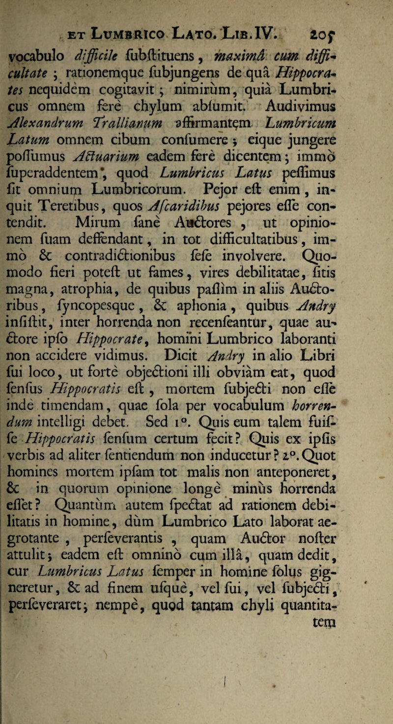 vocabulo difficile fubftituens, maximd cum diffi¬ cultate ; rationemque fubjungens de qua Hippocra¬ tes nequidem cogitavit; nimirum, quia Lumbri¬ cus omnem fere chylum abfumit. Audivimus Alexandrum Trallianum affirmantem. Lumbricum Latum omnem cibum confumere ; eique jungere poffiimus Aftuarium eadem fere dicentem; immo fuperaddentem *, quod Lumbricus Latus peffimus fit omnium Lumbricorum. Pejor eft enim , in¬ quit Teretibus, quos Afcaridibus pejores efle con¬ tendit. Mirum fane Au&ores , ut opinio¬ nem fuam deffendant, in tot difficultatibus, im- mo & contradidhonibus fefe involvere. Quo¬ modo fieri poteft ut fames, vires debilitatae, fitis magna, atrophia, de quibus pafiim in aliis Audto- ribus, fyncopesque , &; aphonia , quibus Andry infiftit, inter horrenda non recenfeantur, quae au¬ ctore ipfo Hippocrate, homini Lumbrico laboranti non accidere vidimus. Dicit Andry in alio Libri fui loco, ut forte objedtioni illi obviam eat, quod fenfus Hippocratis eft, mortem fubjedti non efie inde timendam, quae fola per vocabulum horren- dum intelligi debet, Sed i°. Quis eum talem fuifi- fe Hippocratis fenfum certum fecit? Quis ex ipfis verbis ad aliter fentiendum non inducetur ? i°. Quot homines mortem ipfam tot malis non anteponeret, &: in quorum opinione longe minus horrenda efiet? Quantum autem fpe&at ad rationem debi¬ litatis in homine, dum Lumbrico Lato laborat ae¬ grotante , perfeverantis , quam Audtor nofter attulit; eadem eft omnino cum illa, quam dedit, cur Lumbricus Latus femper in homine folys gig¬ neretur, & ad finem ufque, vel fui, vel fubjedti, perfeveraret; nempe, qugd tantam chyli quantita¬ tem