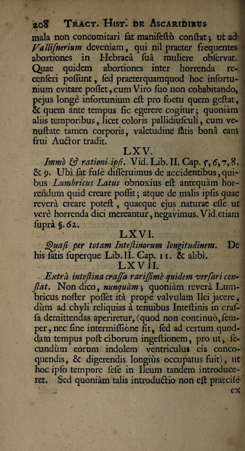 mala non concomitari lat manifefto conftat 5 ut ad' Vallifnerium deveniam, qui nil praeter frequentes | abortiones in Hebraea fua muliere oblervat. Quae quidem abortiones inter horrenda re- cenleri poliunt, led praeterquamquod hoc infortu¬ nium evitare pollet, cum Viro fuo non cohabitando, pejus longe infortunium eft pro foetu quem geftat, & quem ante tempus fic egerere cogitur; quoniam aliis temporibus, licet coloris pallidiufculi, cum ve* nuftate tamen corporis, valetudine fttis bona eanl frui Auftor tradit. LX V. I Immo G5 ratkni ipfi> Vid. Lib. II. Cap. f, 6,7,8* 9. Ubi iat fule diileruimus de accidentibus, qui* bus Lumbricus Latus obnoxius eft antequam hor¬ rendum quid creare poflit; atque de malis iplis quae revera creare poteft , quaeque ejus naturae efle ut vere horrenda dici mereantur,negavimus. Vid.etiam fupra §. <52.. LXVI. Quaft per totam Inteftinorum longitudinem. De his fatis fuperque Lib. II. Cap. 11. &: alibi. LX V JI. Extra inteftina crajfa rarijjime quidem ver far i con* ftat. Non dico, nunquam $ quoniam revera Lum¬ bricus nofter pollet ita prope valvulam Ilei jacere, dum ad chyli reliquias a tenuibus Inteftinis in craft fa demittendas aperiretur, (quod non continuo, fem* per, nec line intermiffione fit, led ad certum quod- dam tempus poft ciborum ingeftionem, pro ut, fe¬ cundum eorum indolem ventriculus cis conco¬ quendis, digerendis longius occupatus fuit), ut hoc ipfo tempore fele in Ileum tandem introduce¬ ret. Sed quoniam talis introduftio non eft praecile