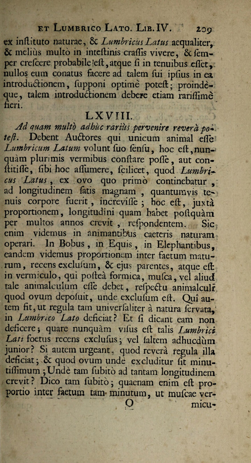 ex inftituto naturae, 8c Lumbricus Latus aequaliter, & melius multo in inteftinis craflis vivere, Scfem-> per crefcere probabile 'eft, atque fi in tenuibus eflet, nullos eum conatus facere ad talem fui ipfius in ea introdu&ionem, fupponi optime poteft; proinde- que, talem introdu&ionem debere etiam rarifiime fieri. Lxvm. > Ad quam multo adhuc rarius pervenire revera po~ teft. Debent AuStores qui unicum animal efle Lumbricum Latum volunt fuo lenfu, hoc eft,nun¬ quam plurimis vermibus confiare polle, aut con- ftitifle, fibi hoc aflumere, fcilicet, quod Lumbri* cus Latus, ex ovo quo primo continebatur , ad longitudinem fatis magnam , quantumvis te¬ nuis corpore fuerit, increville ; hoc eft, juxta proportionem, longitudini quam habet poftquam per multos annos crevit, refpondentem. Sic enim videmus in animantibus caeteris naturam operari. In Bobus , in Equis , in Elephantibus, eandem videmus proportionem inter faetum matu¬ rum, recens cxclufum, & ejus parentes, atque eft in vermiculo, qui poftea formica, mufea, vel aliud tale animalculum efle debet, refpe&u animalculr quod ovum depofuit, unde exclufum eft. Qui au¬ tem fit, ut regula tam univerfaliter a natura fervata,1 in Lumbnco Lato deficiat? Et fi dicant eam non deficere-, quare nunquam viliis eft talis Lumbrici Lan foetus recens exclufus; vel laltem adhucdum junior? Si autem urgeant, quod revera regula illa deficiat j Se quod ovum unde excluditur fit minu- tifiimum ;Unde tam fubito ad tantam longitudinem crevit? Dico tam fubito- quaenam enim eft pro¬ portio inter faetum tam-minutum, ut mufeae ver- Q micu-