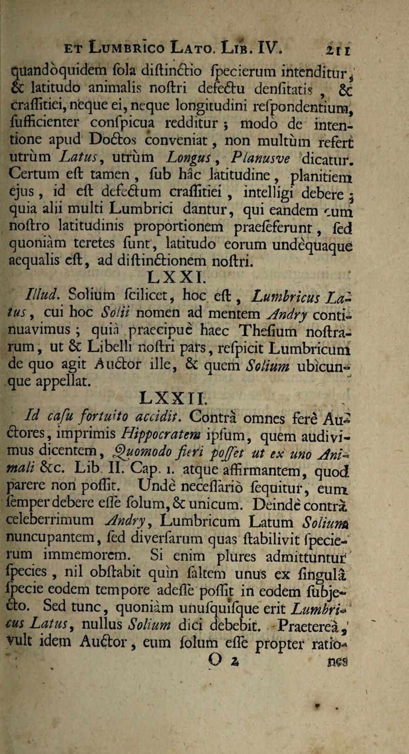 quandoquidem fola diftinftio fpecierum intenditur $ & latitudo animalis noftri defe&u denfitatis , £c craffitiei, nfeque ei, neque longitudini refpondentium, fufficienter confpicua redditur j modo de inten¬ tione apud Do£to$ conveniat, non multum refert utrum Latus, utrum Longus, Planusve dicatur. Certum eft tamen , ftib hac latitudine, planitiem ejus , id eft defe&um craflitiei , intelligi debere $ quia alii multi Lumbrici dantur, qui eandem cum noftro latitudinis proportionem praefeferunt, fed quoniam teretes funt, latitudo eorum undequaque aequalis eft, ad diftin&ionem noftri. LXXI. Illud.. Solium fcilicet, hoc eft , Lumbricus La¬ tus , cui hoc Solii nomen ad mentem Andry conti» nuavimus ; quia praecipue haec Thefium noftra- rum, ut Libelli noftri pars, refpicit Lumbricum de quo agit Au&or ille, & quem Solium ubicun¬ que appellat. LXXII. Id cafu fortuito accidit. Contra omnes fere Au*^ ctores, imprimis Hippocratem ipfum, quem audivi¬ mus dicentem, Quomodo fieri poffet ut ex uno Ani« mali &c. Lib II. Cap. 1. atque affirmantem, quod parere non poffit. Unde neceftario fequituf, eum femper debere elfe folum, & unicum. Deinde contrai celeberrimum Andry, Lumbricum Latum Solium nuncupantem, fed diverfarum quas ftabilivit fpecie¬ rum immemorcm. Si enim plures admittuntur fpecies , nil obftabit quin faltem unus ex fingula fpecie eodem tempore adeffie poffit in eodem fubje- cto. Sed tunc, quoniam unufquilque erit Lumbri* cus Latus, nullus Solium dici debebit. Praeterea,' Vult idem Auftor, eum folum efte propter ratio* O z