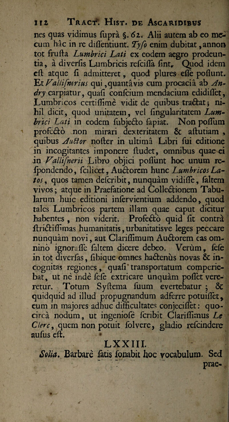 nes quas vidimus fupra §. 6z. Alii autem ab eo me- cum hac in re diflentiunt. Tyfo enim dubitat ,annon tot frufta Lumbrici Lati ex eodem aegro prodeun¬ tia, a diverfis Lumbricis refcifla fintr Quod idem eft atque fi admitteret, quod plures efie poflunt. Et Fallifmrius qui, quanta vis cum procacia ab An- dry carpiatur, quafi confcium mendacium edidifiet, Lumbricos certifiime vidit de quibus tra&atj ni¬ hil dicit, quod unitatem, vel fingularitatem Lum¬ brici Lati in eodem fubje&o lapiat. Non pofium profcdto non mirari dexteritatem & aftutiam , quibus AuElor nofter in ultima Libri fui editione in incogitantes imponere {ludet, omnibus quae ei in Vallifnerii Libro objici poliunt hoc unum re¬ condendo, fcilicet, Audorem hunc Lumbricos La¬ tos , quos tamen defcribit, nunquam vidifle, laltem vivos; atque in Praefatione ad Colleftionem Tabu¬ larum huic editioni inlervientium addendo > quod tales Lumbricos partem illam quae caput dicitur habentes , non viderit. Profefto quid fit contra flri&iffimas humanitatis, urbanitatisve leges peccare nunquam novi, aut Clariflimum Au£lorem eas om¬ nino ignorafle faltem dicere debeo. Verum, fele in tot diverfis, fibique omnes hadlenus novas & in¬ cognitas regiones, quafi*transportatum comperie- bat, ut ne inde fele extricare unquam pollet vere¬ retur. Totum Syllema fuum evertebatur ; Sc quidquid ad illud propugnandum adferre potuiflet, eum in majores adhuc difficultates conjecifiet: quo¬ circa nodum, ut ingeniofe fcribit Clariflimus Le Clere, quem non potuit folvere, gladio refeindere aufus eft. LXXIII. iSolia., Barbare fatis fonabit hoc vocabulum. Sed  prae-