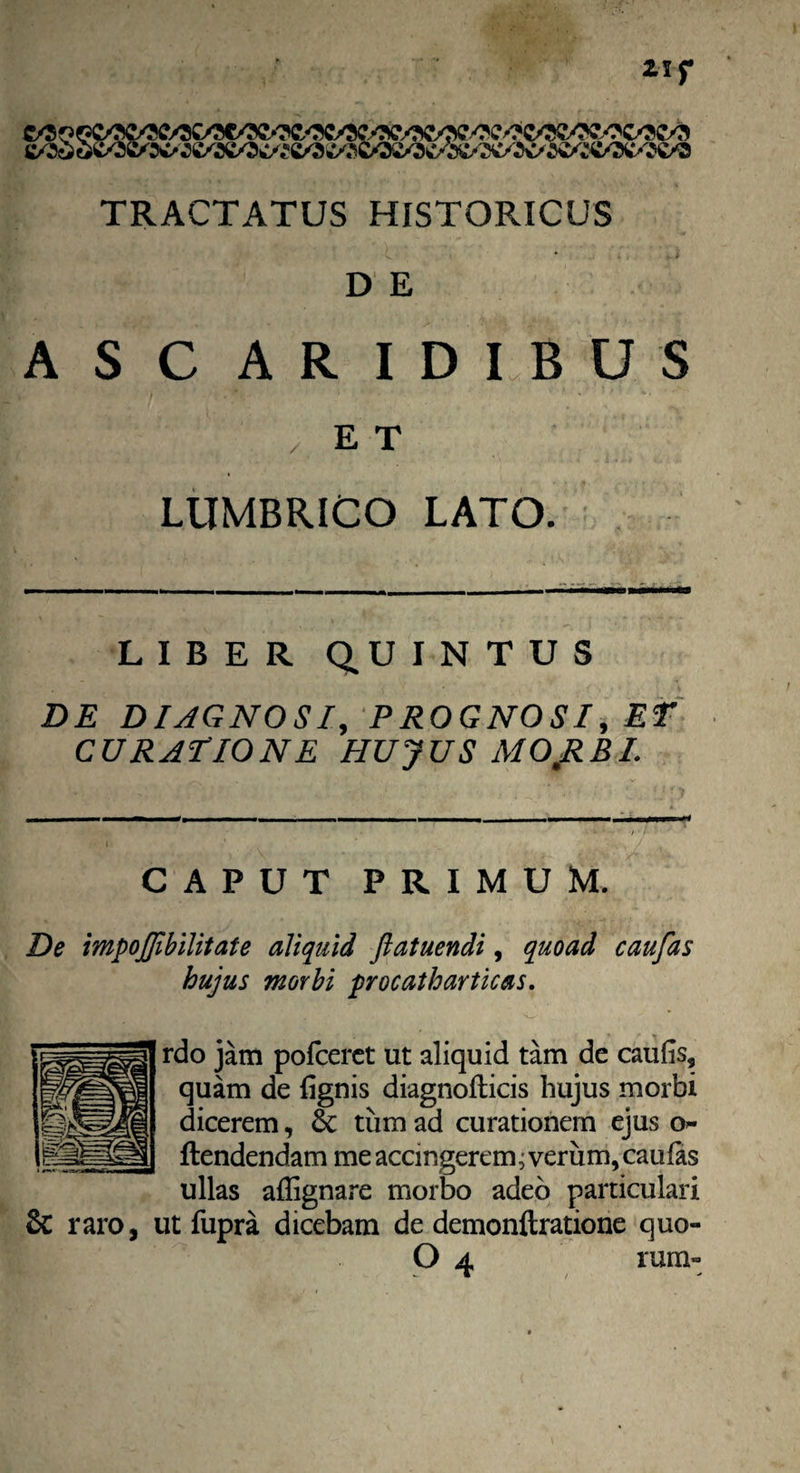 TRACTATUS HISTORICUS < * . * * D E ASC ARIDIBUS /ET LUMBRICO LATO. LIBER QUINTUS DE DIAGNOSI, PROGNOSI, ET curatione hujus mOJIBI. CAPUT PRIMUM. De impojjibilitate aliquid Jlatuendi, quoad caufas hujus morbi procatharticas. rdo jam polceret ut aliquid tam de caulis, quam de lignis diagnolticis hujus morbi dicerem, & tum ad curationem ejus o- ftendendam me accingerem; verum, caulas ullas aflignare morbo adeo particulari & raro, ut fupra dicebam de demonftratione quo-