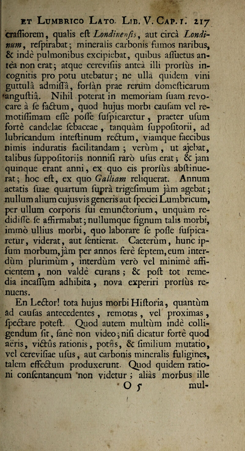 craffiorem, qualis eft Lottdmenjis, aut circa Londi- mrn, rcfpirabat; mineralis carbonis fumos naribus, & inde pulmonibus excipiebat, quibus affuetus an¬ tea non erat; atque cereviliis antea illi prorlus in¬ cognitis pro potu utebatur; ne ulla quidem vini guttula admifla, forlan prae rerum domefticarum 'anguftia. Nihil poterat in memoriam fuam revo¬ care a fe fadtum, quod hujus morbi caufam vel re- motiffimam efle polfe fufpicaretur , praeter ufum forte candelae febaceae , tanquam fuppolitorii, ad lubricandum inteftinum redhim, viamque faecibus nimis induratis facilitandam ; verum , ut ajehat, talibus fuppolitori is nonnili raro ulus erat; & jam quinque erant anni, ex quo eis prorlus abftinue- rat; hoc eft, ex quo Galliam reliquerat. Annum aetatis fuae quartum fupra trigefimum jam agebat; nullum alium cujusvis generis aut fpeciei Lumbricum, per ullum corporis fui emundtorium, unquam re- didifTe fe affirmabat;nullumque lignum talis morbi, imtno ullius morbi, quo laborare le polle fufpica- retur, viderat, aut lentierat. Caeterum, hunc ip- fum morbum,jam per annos fere leptem,eum inter¬ dum plurimum , interdum vero vel minime affi¬ cientem , non valde curans ; & poft tot reme¬ dia incaflum adhibita , nova experiri prorlus re¬ nuens. En Ledtor! tota hujus morbi Hiftoria, quantum ad caulas antecedentes , remotas , vel proximas, fpedbare poteft. Quod autem multum inde colli¬ gendum lit, fane non video; nili dicatur forte quod aeris, vidtus rationis, potus, & limilium mutatio, vel cereviliae ufus, aut carbonis mineralis fuligines, talem effe&um produxerunt. Quod quidem ratio¬ ni confentaneum ‘non videtur ; alias morbus ille * O f mul- i