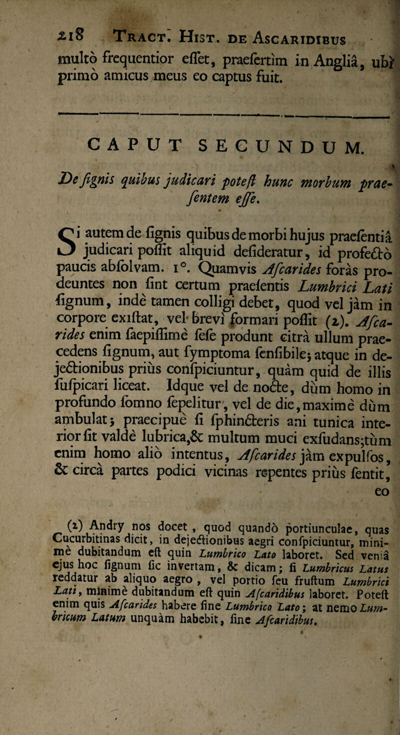 multo frequentior eflet, praefcrtim inAnglia, ubt primo amicus meus eo captus fuit. CAPUT SECUNDUM. - ) 5' ' Defignis quibus judicari pote fi hunc morbum prae- fentem ejjfe. Si autem de lignis quibus de morbi hujus praelentia judicari poffit aliquid defideratur, id profedo paucis abfolvam. i°. Quamvis Afcarides foras pro¬ deuntes non lint certum praelentis Lumbrici Lati fignurn, inde tamen colligi debet, quod vel jam in corpore exiltat, vel- brevi formari poffit (t). Afca- rides enim faepiffime fele produnt citra ullum prae¬ cedens lignum, aut fymptoma fcnfi bile* atque in de- jeftionibus prius confpiciuntur, quam quid de illis fulpicari liceat. Idque vel de node, dum homo in profundo fomno fepelitur, vel de die,maxime dum ambulat> praecipue li fphin&eris ani tunica inte¬ rior Iit valde lubrica,& multum muci exfudans;tum enim homo alio intentus , Afcarides jam expulfos, & circa partes podici vicinas repentes prius fentit, eo (i) Andry nos docet , quod quando portiunculae, quas Cucurbitinas dicit, in dejedlionibus aegri confpiciuntur, mini¬ me dubitandum eft quin Lumbrico Lato laboret. Sed verna ejus hoc lignum fic invertam, & dicam; fi Lumbricus Latus reddatur ab aliquo aegro , vel portio feu fruftum Lumbrici Lati % minime dubitandum eft quin Afcaridibus laboret. Poteft enim quis Afcarides habere fine Lumbrico Latoi at ncnioLum¬ bricum Latum unquam habebit, fine Afcaridibus.