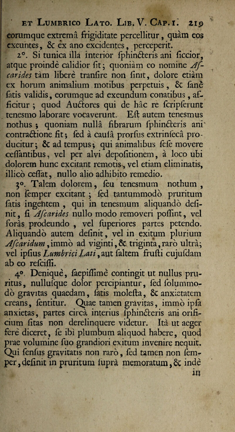 eorumque extrema frigiditate percellitur, quam eos exeuntes, 6c ex ano excidentes, perceperit. 2°. Si tunica illa interior fphin&eris ani ficcior, atque proinde calidior fit; quoniam eo nomine Af- carides tam libere tranfire non finit, dolore etiam ex horum animalium motibus perpetuis, & fane fatis validis, eorumque ad exeundum conatibus, af¬ ficitur ; quod Au&ores qui de hac re fcripferunt tenesmo laborare vocaverunt. Eft autem tenesmus nothus ; quoniam nulla fibrarum fphinfteris ani' contra&ione fit; fed a caufa prorfus extrinfeca pro¬ ducitur; 8c ad tempus*, qui animalibus fefe movere ceflantibus, vel per alvi depolitionem, a loco ubi dolorem hunc excitant remotis-, vel etiam eliminatis, illico cefiat, nullo alio adhibito remedio. 3°. Talem dolorem, feu tenesmum nothum , non femper excitant ; fed tantummodo pruritum fatis ingehtem , qui in tenesmum aliquando defi¬ nit , fi Afcarides nullo modo removeri poflint, vel foras prodeundo , vel fuperiores partes petendo. Aliquando autem definit, vel in exitum plurium Afcaridum ,immo ad viginti,6c triginta,raro ultra; vel ipfius Lumbrici Laii, aut faltem frufli cujufdam ab eo refcifli. 4°. Denique, faepiflime contingit ut nullus pru¬ ritus , nullufque dolor percipiantur, fed folummo- do gravitas quaedam, fatis molefta, anxietatem creans, fentitur. Quae tamen gravitas, immo ipfa anxietas, partes circa interius fphindteris ani orifi¬ cium fitas non derelinquere videtur. Ita ut aeger fere diceret, fe ibi plumbum aliquod habere, quod prae volumine fuo grandiori exitum invenire nequit. Qui fenfus gravitatis non raro, fed tamen non fen> per,definit in pruritum lupra memoratum, & inde