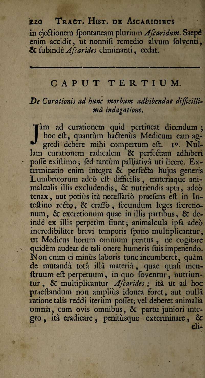 in eje&ionem fpontaneam plurium Afc aridumSaepfi enim accidit, ut nonnili remedio alvum folventi, & fubinde Afcarides eliminanti, cedat. CAPUT TERTIUM. De Curationis ad hunc morbum adhibendae difficilli¬ ma indagatione. Jam ad curationem quid pertineat dicendum ; hoc eft, quantum ha&enus Medicum eam ag¬ gredi debere mihi compertum eft. i°. Nul¬ lam curationem radicalem & perfeftam adhiberi polle exiftimo* led tantum palijativa uti licere. Ex¬ terminatio enim integra & perfe&a hujus generis Lumbricorum adeo eft difficilis, materiaque ani- malculis illis excludendis, & nutriendis apta, adeo tenax, aut potius ita neceffario praeiens eft in In- teftino re£to, & craflo , fecundum leges fecretio- num, Sc excretionum quae in illis partibus, & de¬ inde ex illis perpetim fiunt; animalcula ipla adeo incredibiliter brevi temporis fpatio multiplicantur, ut Medicus horum omnium peritus , ne cogitare quidem audeat de tali onere humeris fuis impenendo. Non enim ei minus laboris tunc incumberet, quam de mutanda tota illa materia, quae quali men- ftruum eft perpetuum, in quo foventur, nutriun¬ tur , Sc multiplicantur Afcarides ; ita ut ad hoc praeftandum non amplius idonea foret, aut nulla ratione talis reddi iterum poffet; vel deberet animalia omnia, cum ovis omnibus, 5c partu juniori inte¬ gro , ita eradicare , pcnitusque ■ exterminare, & eli-