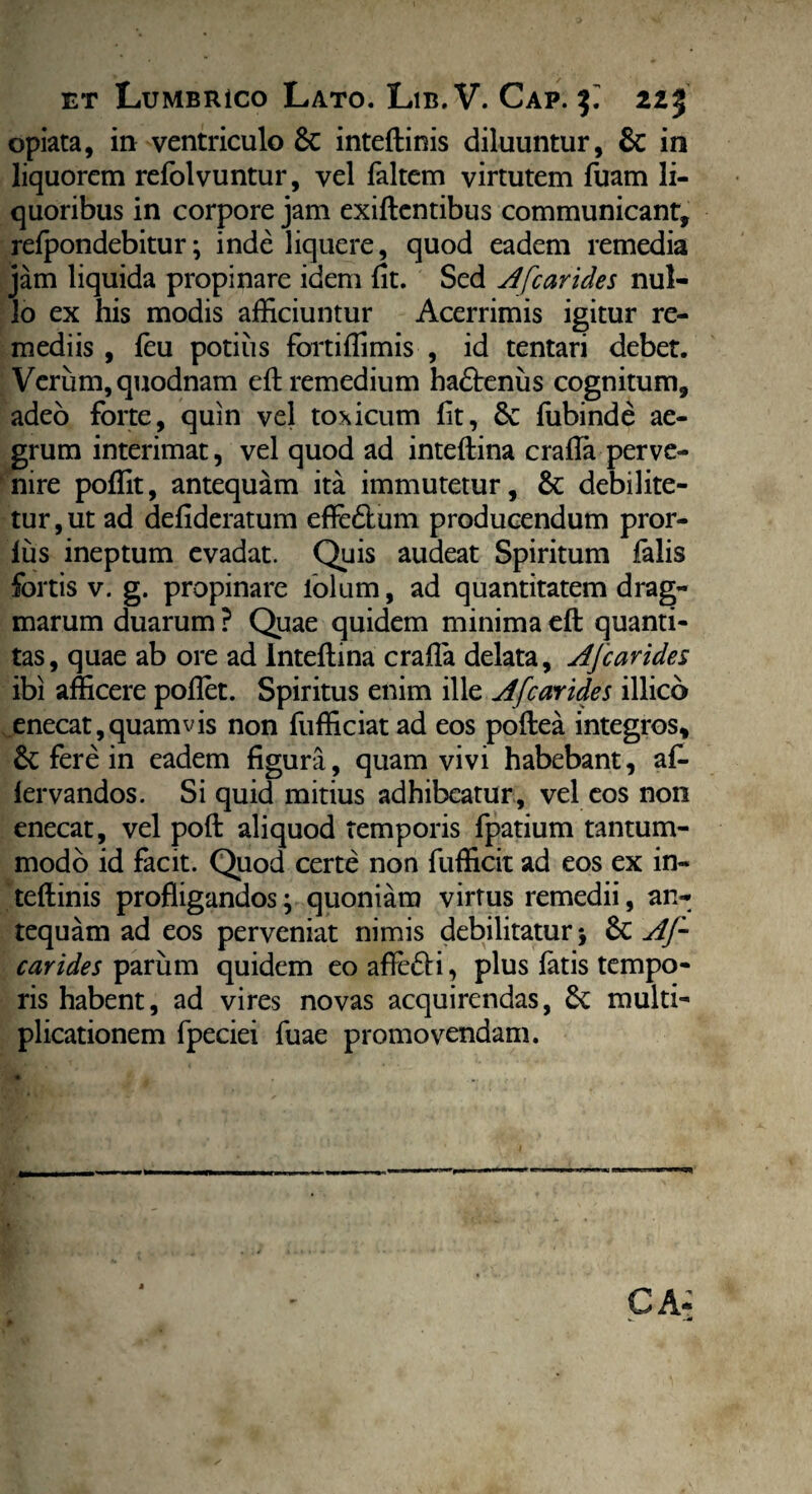 opiata, in ventriculo 6c inteftinis diluuntur, & in liquorem refolvuntur, vel faltem virtutem fuam li¬ quoribus in corpore jam exiftentibus communicant, relpondebitur; inde liquere, quod eadem remedia jam liquida propinare idem fit. Sed Afcarides nul¬ lo ex his modis afficiuntur Acerrimis igitur re¬ mediis , feu potius fortiffimis , id tentari debet. Verum, quodnam eft remedium hadtenus cognitum, adeo forte, quin vel toxicum fit, Sc fubinde ae¬ grum interimat, vel quod ad inteftina crafla perve¬ nire poffit, antequam ita immutetur, & debilite¬ tur, ut ad defideratum effe&um producendum pror- lus ineptum evadat. Quis audeat Spiritum falis fortis v. g. propinare lolum, ad quantitatem drag- marum duarum ? Quae quidem minima eft quanti¬ tas, quae ab ore ad Inteftina crafla delata, Afcarides ibi afficere pofiet. Spiritus enim ille Afcarides illico enecat, quam vis non fufficiatad eos poftea integros, &; fere in eadem figura, quam vivi habebant, af- iervandos. Si quid mitius adhibeatur , vel eos non enecat, vel poft aliquod temporis fpatium tantum¬ modo id facit. Quod certe non fufficit ad eos ex in¬ teftinis profligandos; quoniam virtus remedii, an¬ tequam ad eos perveniat nimis debilitatur; 6t AJ~ carides parum quidem eoaftefli, plus fatis tempo¬ ris habent, ad vires novas acquirendas, multi¬ plicationem fpeciei fuae promovendam.