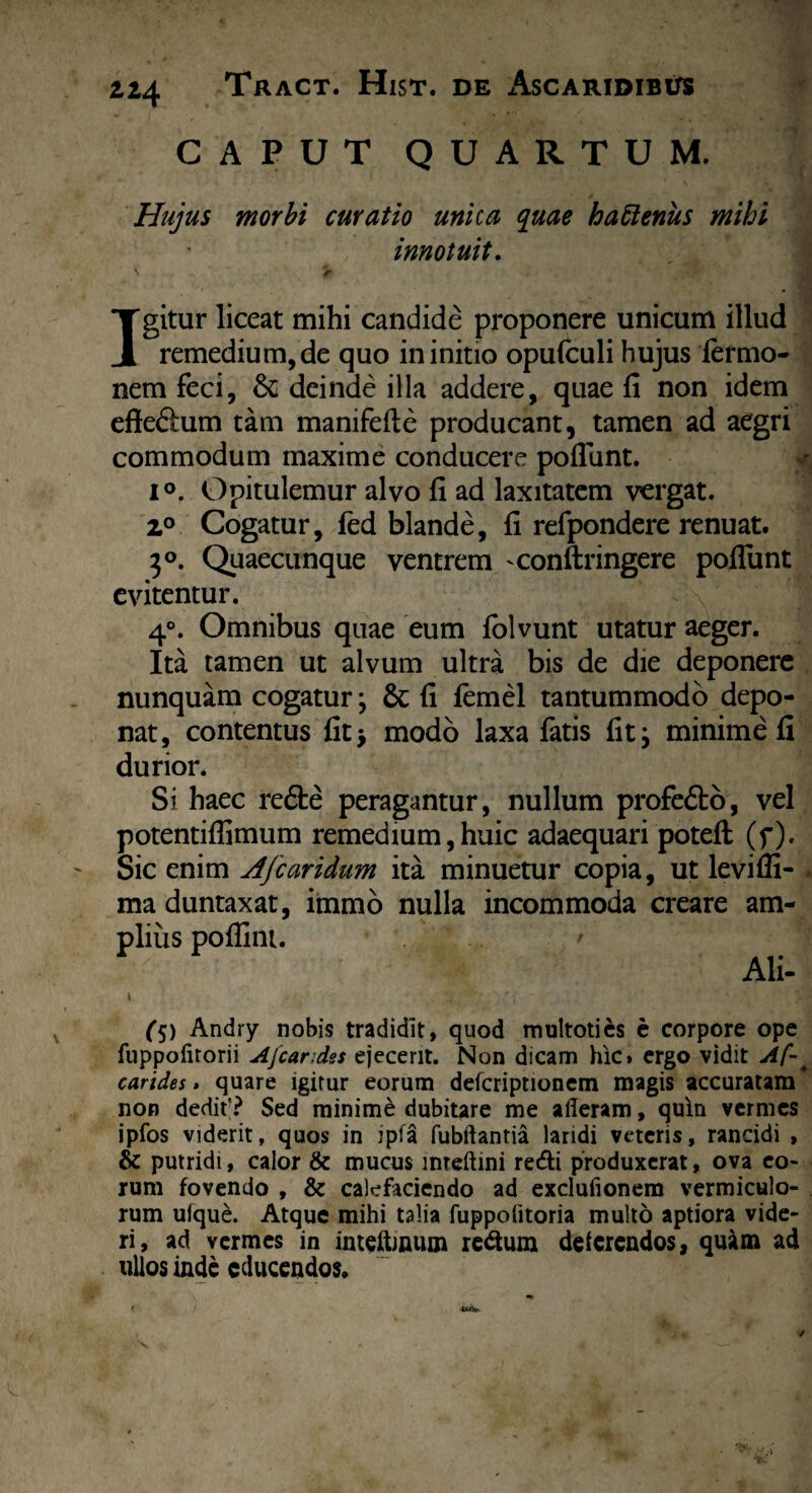 ti4 CAPUT QUARTUM. Hujus morbi curatio unica quae haftenus mihi innotuit. Igitur liceat mihi candide proponere unicum illud remedium, de quo in initio opufculi hujus iermo- nem feci, &; deinde illa addere, quae fi non idem cfteftum tam manifefle producant, tamen ad aegri commodum maxime conducere poflunt. i°. Opitulemur alvo fi ad laxitatem vergat. z° Cogatur, fed blande, fi refpondere renuat. 3°. Quaecunque ventrem -conftringere poflunt evitentur. 4°. Omnibus quae eum lolvunt utatur aeger. Ita tamen ut alvum ultra bis de die deponere nunquam cogatur; & fi femel tantummodo depo¬ nat, contentus fit> modo laxa fatis fit; minime fi durior. Si haec re&e peragantur, nullum profe&o, vel potentiflimum remedium, huic adaequari potefl (f). Sic enim Afcaridum ita minuetur copia, ut levifli- . ma duntaxat, immo nulla incommoda creare am¬ plius poflint. ' Ali- \ % '* ‘ v r:; J r ';. *! i O/XB Andry nobis tradidit, quod multotics e corpore ope fuppofirorii Afcandes ejecerit. Non dicam hic» ergo vidit Af-. carides» quare igitur eorum defcriptionem magis accuratam* non dedit'? Sed minime dubitare me afleram, quin vermes ipfos viderit, quos in ipfa fubftantia laridi veteris, rancidi , & putridi, calor & mucus mteftini redi produxerat, ova eo¬ rum fovendo , & calefaciendo ad excluiionem vermiculo¬ rum uique. Atque mihi talia fuppofitoria multo aptiora vide¬ ri, ad vermes in imeftinum redum deferendos, quam ad ullos inde educendos.